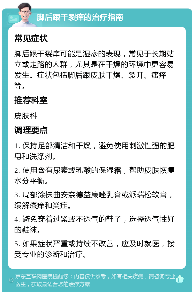 脚后跟干裂痒的治疗指南 常见症状 脚后跟干裂痒可能是湿疹的表现，常见于长期站立或走路的人群，尤其是在干燥的环境中更容易发生。症状包括脚后跟皮肤干燥、裂开、瘙痒等。 推荐科室 皮肤科 调理要点 1. 保持足部清洁和干燥，避免使用刺激性强的肥皂和洗涤剂。 2. 使用含有尿素或乳酸的保湿霜，帮助皮肤恢复水分平衡。 3. 局部涂抹曲安奈德益康唑乳膏或派瑞松软膏，缓解瘙痒和炎症。 4. 避免穿着过紧或不透气的鞋子，选择透气性好的鞋袜。 5. 如果症状严重或持续不改善，应及时就医，接受专业的诊断和治疗。