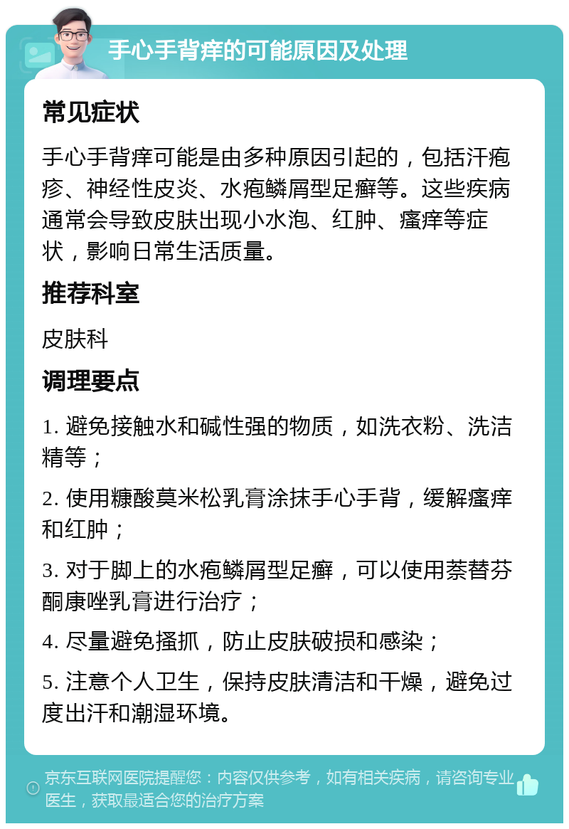 手心手背痒的可能原因及处理 常见症状 手心手背痒可能是由多种原因引起的，包括汗疱疹、神经性皮炎、水疱鳞屑型足癣等。这些疾病通常会导致皮肤出现小水泡、红肿、瘙痒等症状，影响日常生活质量。 推荐科室 皮肤科 调理要点 1. 避免接触水和碱性强的物质，如洗衣粉、洗洁精等； 2. 使用糠酸莫米松乳膏涂抹手心手背，缓解瘙痒和红肿； 3. 对于脚上的水疱鳞屑型足癣，可以使用萘替芬酮康唑乳膏进行治疗； 4. 尽量避免搔抓，防止皮肤破损和感染； 5. 注意个人卫生，保持皮肤清洁和干燥，避免过度出汗和潮湿环境。