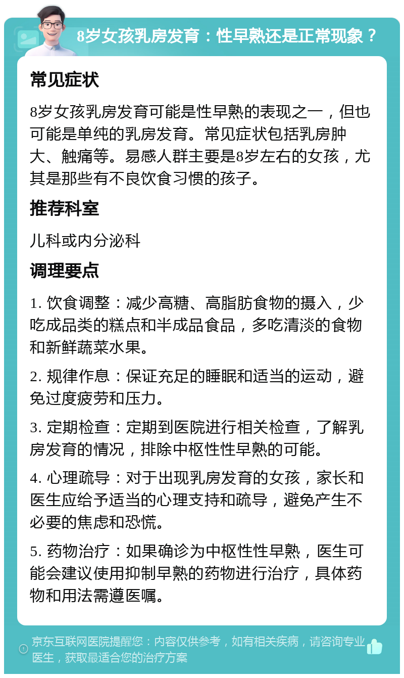 8岁女孩乳房发育：性早熟还是正常现象？ 常见症状 8岁女孩乳房发育可能是性早熟的表现之一，但也可能是单纯的乳房发育。常见症状包括乳房肿大、触痛等。易感人群主要是8岁左右的女孩，尤其是那些有不良饮食习惯的孩子。 推荐科室 儿科或内分泌科 调理要点 1. 饮食调整：减少高糖、高脂肪食物的摄入，少吃成品类的糕点和半成品食品，多吃清淡的食物和新鲜蔬菜水果。 2. 规律作息：保证充足的睡眠和适当的运动，避免过度疲劳和压力。 3. 定期检查：定期到医院进行相关检查，了解乳房发育的情况，排除中枢性性早熟的可能。 4. 心理疏导：对于出现乳房发育的女孩，家长和医生应给予适当的心理支持和疏导，避免产生不必要的焦虑和恐慌。 5. 药物治疗：如果确诊为中枢性性早熟，医生可能会建议使用抑制早熟的药物进行治疗，具体药物和用法需遵医嘱。