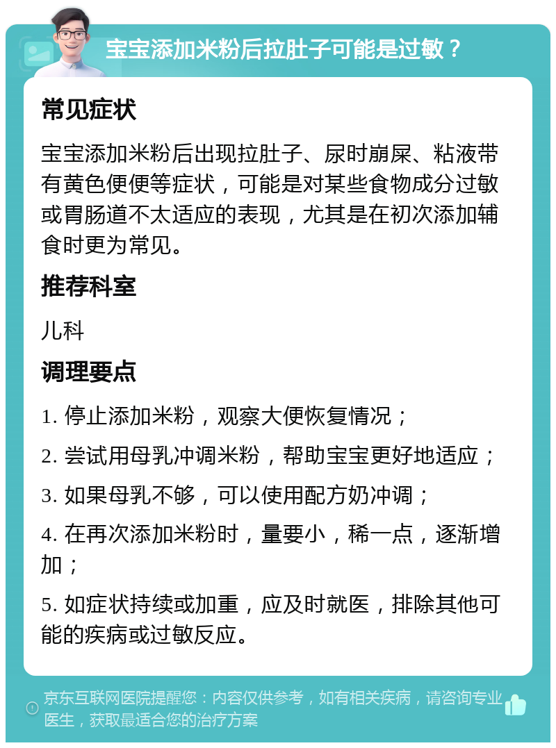 宝宝添加米粉后拉肚子可能是过敏？ 常见症状 宝宝添加米粉后出现拉肚子、尿时崩屎、粘液带有黄色便便等症状，可能是对某些食物成分过敏或胃肠道不太适应的表现，尤其是在初次添加辅食时更为常见。 推荐科室 儿科 调理要点 1. 停止添加米粉，观察大便恢复情况； 2. 尝试用母乳冲调米粉，帮助宝宝更好地适应； 3. 如果母乳不够，可以使用配方奶冲调； 4. 在再次添加米粉时，量要小，稀一点，逐渐增加； 5. 如症状持续或加重，应及时就医，排除其他可能的疾病或过敏反应。