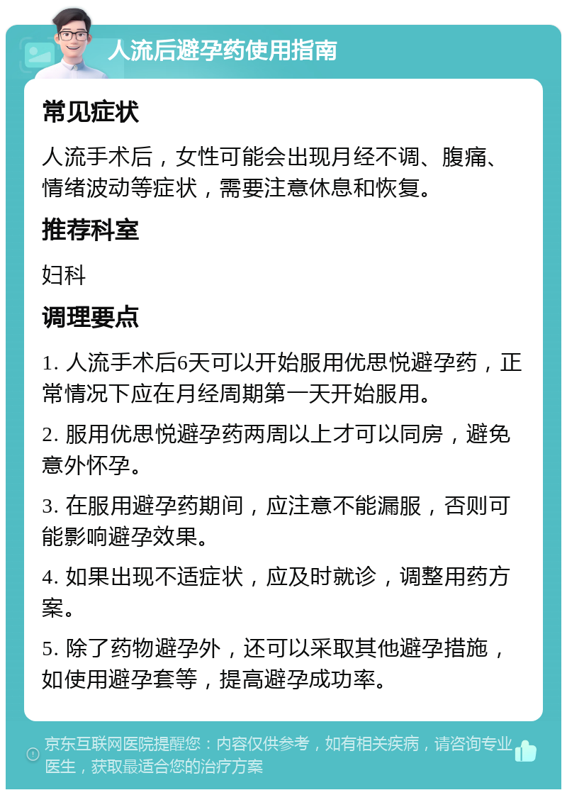 人流后避孕药使用指南 常见症状 人流手术后，女性可能会出现月经不调、腹痛、情绪波动等症状，需要注意休息和恢复。 推荐科室 妇科 调理要点 1. 人流手术后6天可以开始服用优思悦避孕药，正常情况下应在月经周期第一天开始服用。 2. 服用优思悦避孕药两周以上才可以同房，避免意外怀孕。 3. 在服用避孕药期间，应注意不能漏服，否则可能影响避孕效果。 4. 如果出现不适症状，应及时就诊，调整用药方案。 5. 除了药物避孕外，还可以采取其他避孕措施，如使用避孕套等，提高避孕成功率。