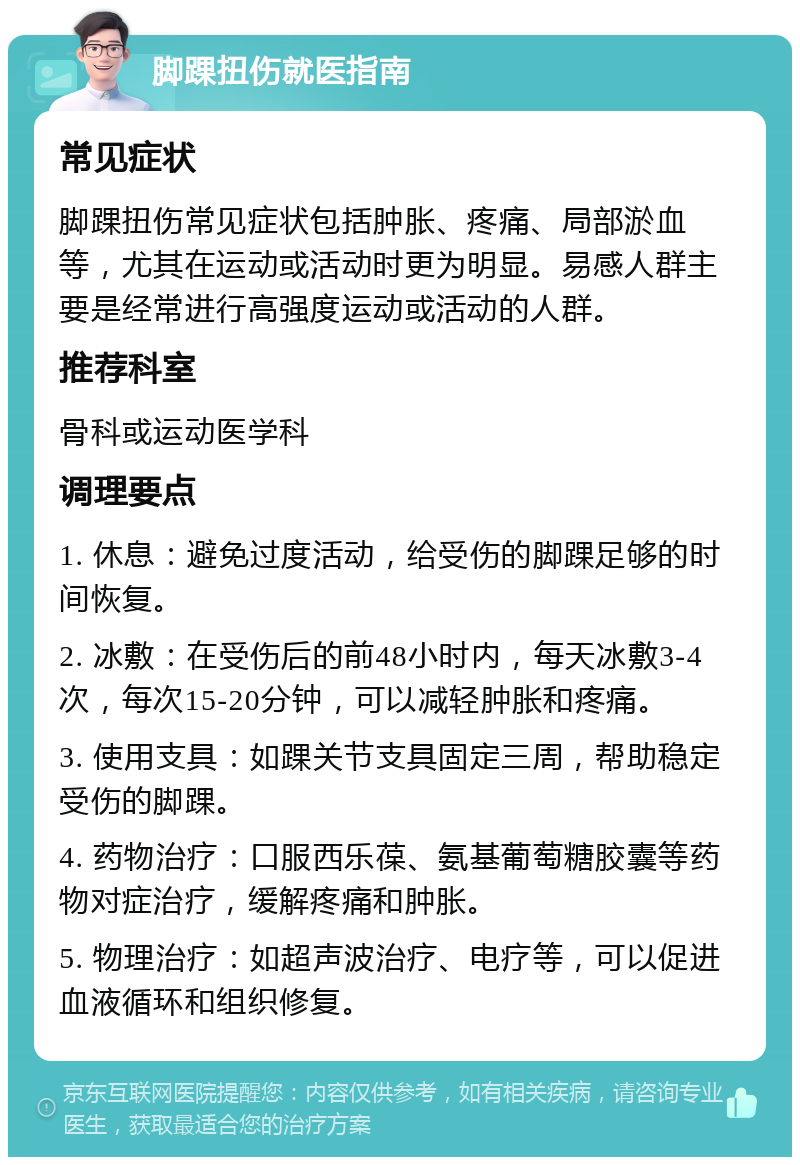 脚踝扭伤就医指南 常见症状 脚踝扭伤常见症状包括肿胀、疼痛、局部淤血等，尤其在运动或活动时更为明显。易感人群主要是经常进行高强度运动或活动的人群。 推荐科室 骨科或运动医学科 调理要点 1. 休息：避免过度活动，给受伤的脚踝足够的时间恢复。 2. 冰敷：在受伤后的前48小时内，每天冰敷3-4次，每次15-20分钟，可以减轻肿胀和疼痛。 3. 使用支具：如踝关节支具固定三周，帮助稳定受伤的脚踝。 4. 药物治疗：口服西乐葆、氨基葡萄糖胶囊等药物对症治疗，缓解疼痛和肿胀。 5. 物理治疗：如超声波治疗、电疗等，可以促进血液循环和组织修复。