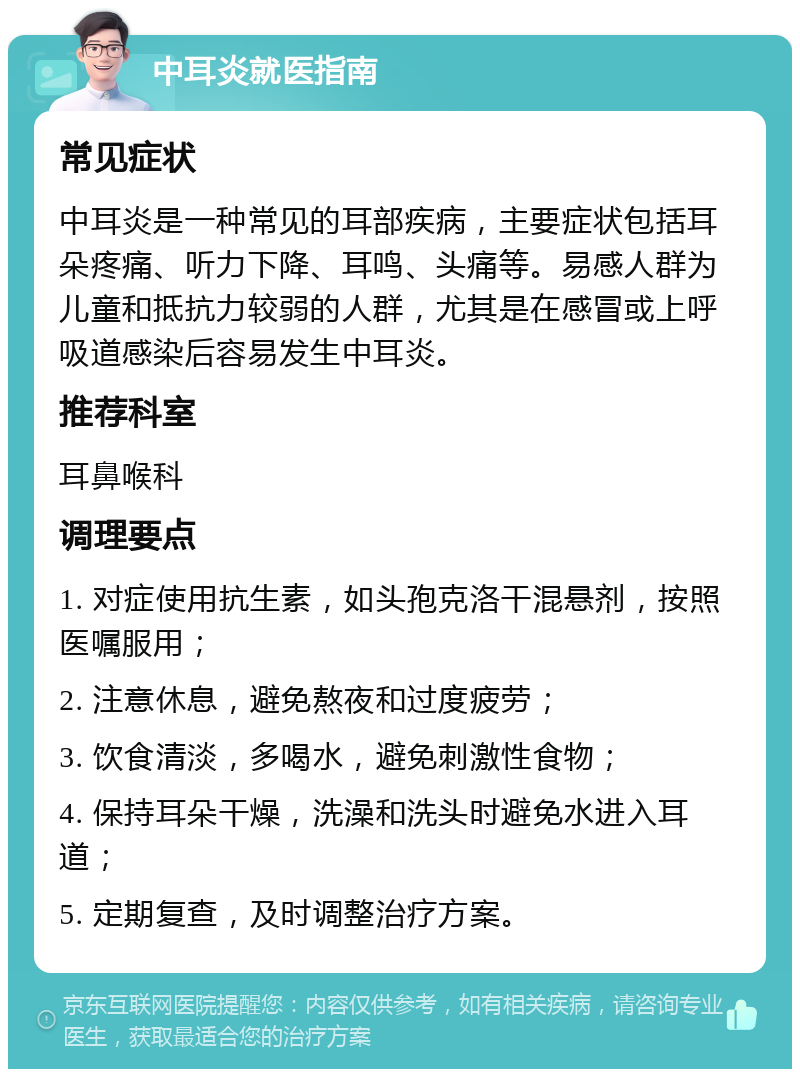 中耳炎就医指南 常见症状 中耳炎是一种常见的耳部疾病，主要症状包括耳朵疼痛、听力下降、耳鸣、头痛等。易感人群为儿童和抵抗力较弱的人群，尤其是在感冒或上呼吸道感染后容易发生中耳炎。 推荐科室 耳鼻喉科 调理要点 1. 对症使用抗生素，如头孢克洛干混悬剂，按照医嘱服用； 2. 注意休息，避免熬夜和过度疲劳； 3. 饮食清淡，多喝水，避免刺激性食物； 4. 保持耳朵干燥，洗澡和洗头时避免水进入耳道； 5. 定期复查，及时调整治疗方案。