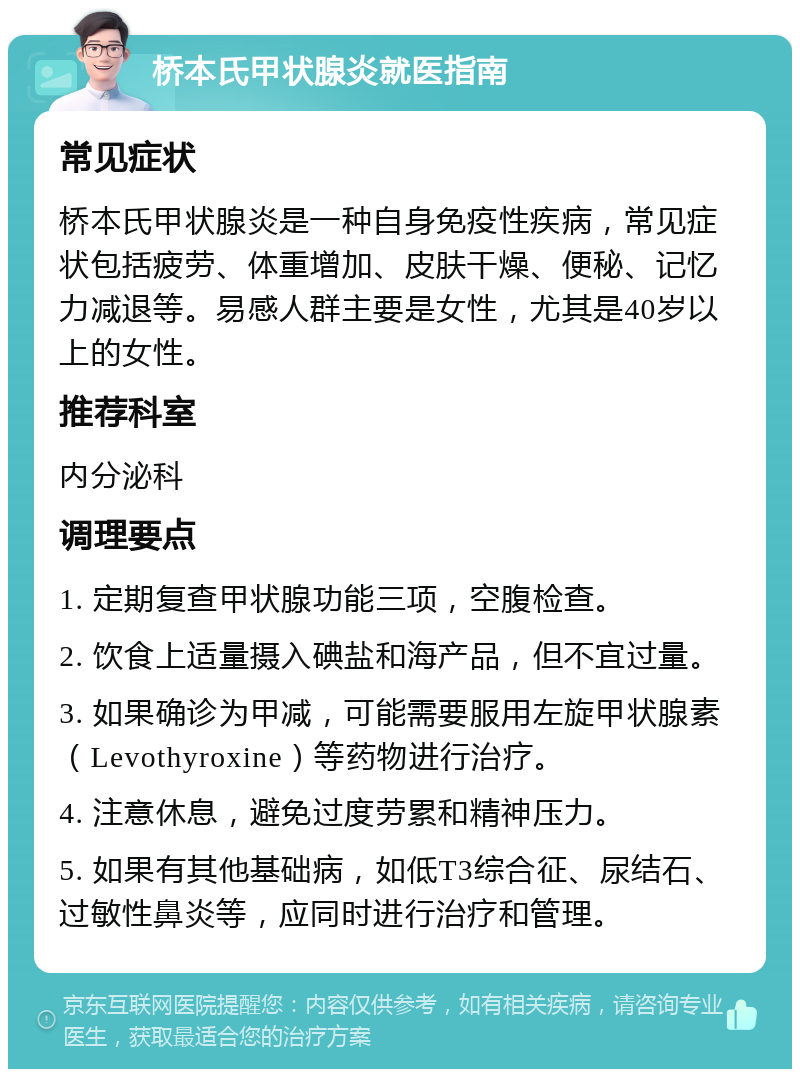 桥本氏甲状腺炎就医指南 常见症状 桥本氏甲状腺炎是一种自身免疫性疾病，常见症状包括疲劳、体重增加、皮肤干燥、便秘、记忆力减退等。易感人群主要是女性，尤其是40岁以上的女性。 推荐科室 内分泌科 调理要点 1. 定期复查甲状腺功能三项，空腹检查。 2. 饮食上适量摄入碘盐和海产品，但不宜过量。 3. 如果确诊为甲减，可能需要服用左旋甲状腺素（Levothyroxine）等药物进行治疗。 4. 注意休息，避免过度劳累和精神压力。 5. 如果有其他基础病，如低T3综合征、尿结石、过敏性鼻炎等，应同时进行治疗和管理。