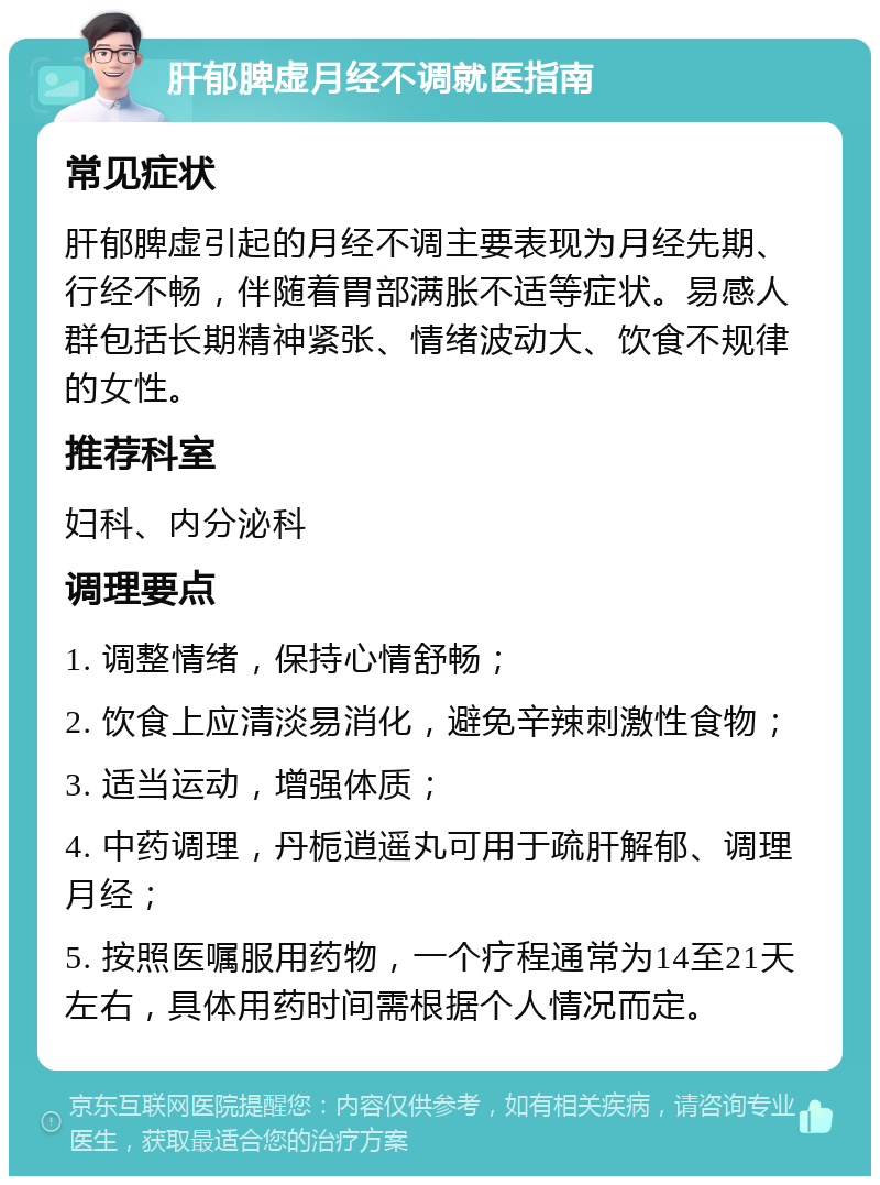 肝郁脾虚月经不调就医指南 常见症状 肝郁脾虚引起的月经不调主要表现为月经先期、行经不畅，伴随着胃部满胀不适等症状。易感人群包括长期精神紧张、情绪波动大、饮食不规律的女性。 推荐科室 妇科、内分泌科 调理要点 1. 调整情绪，保持心情舒畅； 2. 饮食上应清淡易消化，避免辛辣刺激性食物； 3. 适当运动，增强体质； 4. 中药调理，丹栀逍遥丸可用于疏肝解郁、调理月经； 5. 按照医嘱服用药物，一个疗程通常为14至21天左右，具体用药时间需根据个人情况而定。