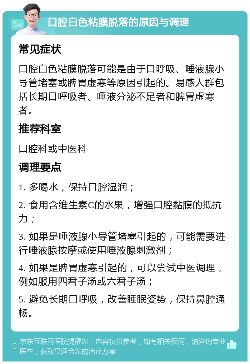 口腔白色粘膜脱落的原因与调理 常见症状 口腔白色粘膜脱落可能是由于口呼吸、唾液腺小导管堵塞或脾胃虚寒等原因引起的。易感人群包括长期口呼吸者、唾液分泌不足者和脾胃虚寒者。 推荐科室 口腔科或中医科 调理要点 1. 多喝水，保持口腔湿润； 2. 食用含维生素C的水果，增强口腔黏膜的抵抗力； 3. 如果是唾液腺小导管堵塞引起的，可能需要进行唾液腺按摩或使用唾液腺刺激剂； 4. 如果是脾胃虚寒引起的，可以尝试中医调理，例如服用四君子汤或六君子汤； 5. 避免长期口呼吸，改善睡眠姿势，保持鼻腔通畅。