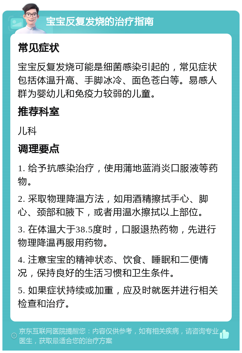 宝宝反复发烧的治疗指南 常见症状 宝宝反复发烧可能是细菌感染引起的，常见症状包括体温升高、手脚冰冷、面色苍白等。易感人群为婴幼儿和免疫力较弱的儿童。 推荐科室 儿科 调理要点 1. 给予抗感染治疗，使用蒲地蓝消炎口服液等药物。 2. 采取物理降温方法，如用酒精擦拭手心、脚心、颈部和腋下，或者用温水擦拭以上部位。 3. 在体温大于38.5度时，口服退热药物，先进行物理降温再服用药物。 4. 注意宝宝的精神状态、饮食、睡眠和二便情况，保持良好的生活习惯和卫生条件。 5. 如果症状持续或加重，应及时就医并进行相关检查和治疗。