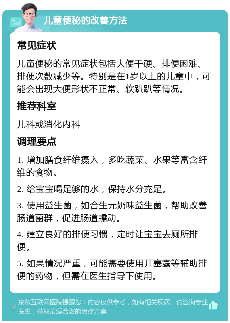 儿童便秘的改善方法 常见症状 儿童便秘的常见症状包括大便干硬、排便困难、排便次数减少等。特别是在1岁以上的儿童中，可能会出现大便形状不正常、软趴趴等情况。 推荐科室 儿科或消化内科 调理要点 1. 增加膳食纤维摄入，多吃蔬菜、水果等富含纤维的食物。 2. 给宝宝喝足够的水，保持水分充足。 3. 使用益生菌，如合生元奶味益生菌，帮助改善肠道菌群，促进肠道蠕动。 4. 建立良好的排便习惯，定时让宝宝去厕所排便。 5. 如果情况严重，可能需要使用开塞露等辅助排便的药物，但需在医生指导下使用。