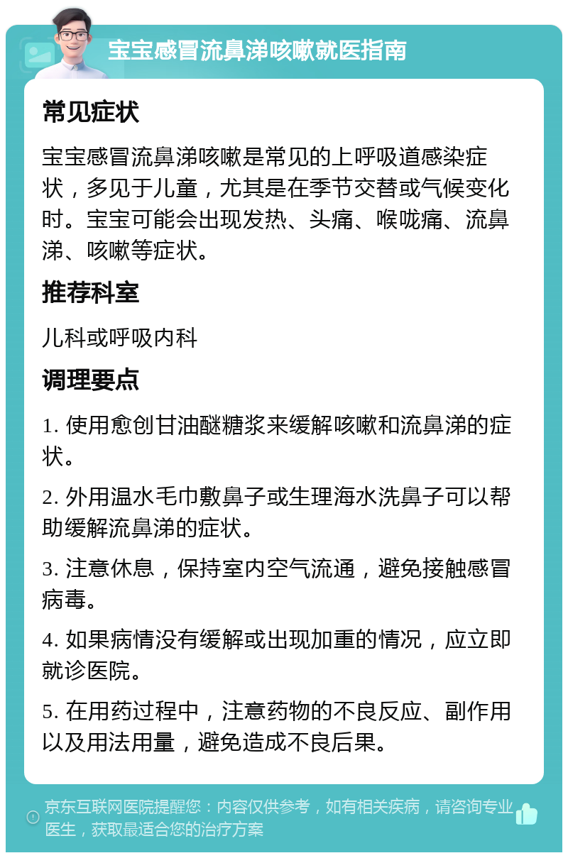 宝宝感冒流鼻涕咳嗽就医指南 常见症状 宝宝感冒流鼻涕咳嗽是常见的上呼吸道感染症状，多见于儿童，尤其是在季节交替或气候变化时。宝宝可能会出现发热、头痛、喉咙痛、流鼻涕、咳嗽等症状。 推荐科室 儿科或呼吸内科 调理要点 1. 使用愈创甘油醚糖浆来缓解咳嗽和流鼻涕的症状。 2. 外用温水毛巾敷鼻子或生理海水洗鼻子可以帮助缓解流鼻涕的症状。 3. 注意休息，保持室内空气流通，避免接触感冒病毒。 4. 如果病情没有缓解或出现加重的情况，应立即就诊医院。 5. 在用药过程中，注意药物的不良反应、副作用以及用法用量，避免造成不良后果。