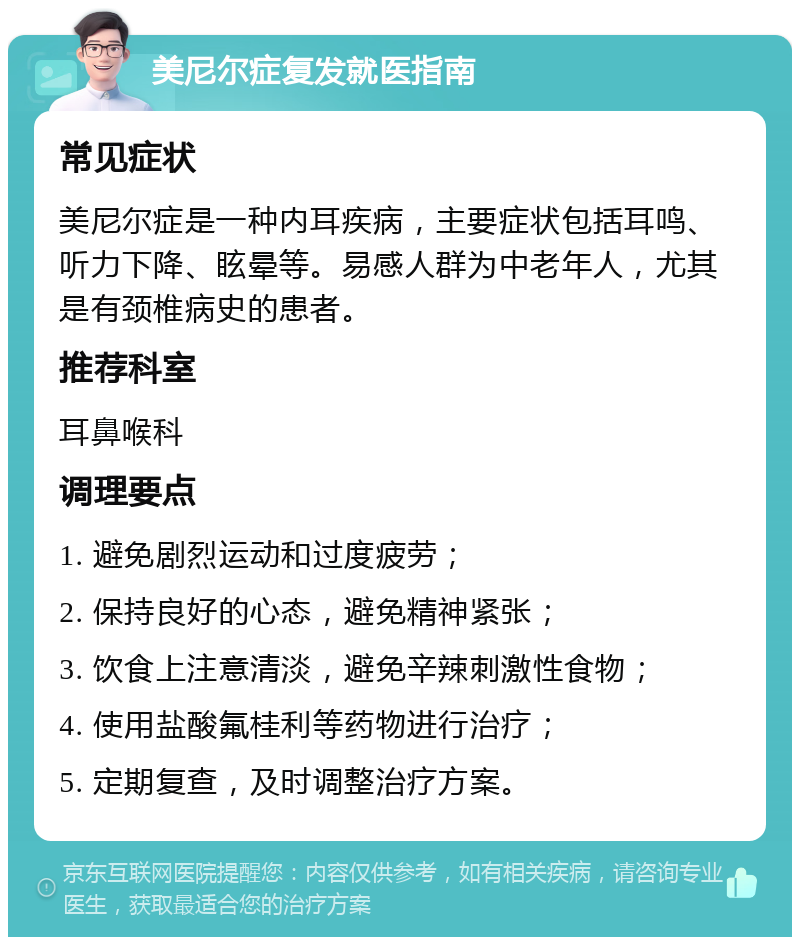 美尼尔症复发就医指南 常见症状 美尼尔症是一种内耳疾病，主要症状包括耳鸣、听力下降、眩晕等。易感人群为中老年人，尤其是有颈椎病史的患者。 推荐科室 耳鼻喉科 调理要点 1. 避免剧烈运动和过度疲劳； 2. 保持良好的心态，避免精神紧张； 3. 饮食上注意清淡，避免辛辣刺激性食物； 4. 使用盐酸氟桂利等药物进行治疗； 5. 定期复查，及时调整治疗方案。