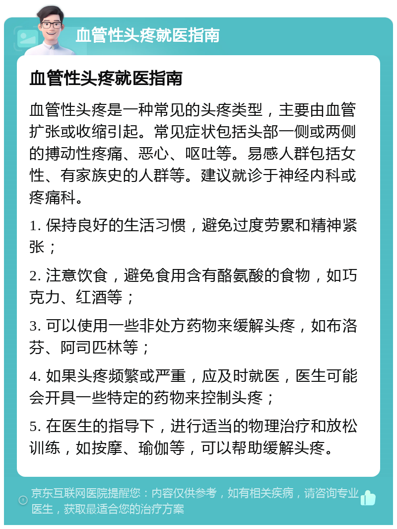 血管性头疼就医指南 血管性头疼就医指南 血管性头疼是一种常见的头疼类型，主要由血管扩张或收缩引起。常见症状包括头部一侧或两侧的搏动性疼痛、恶心、呕吐等。易感人群包括女性、有家族史的人群等。建议就诊于神经内科或疼痛科。 1. 保持良好的生活习惯，避免过度劳累和精神紧张； 2. 注意饮食，避免食用含有酪氨酸的食物，如巧克力、红酒等； 3. 可以使用一些非处方药物来缓解头疼，如布洛芬、阿司匹林等； 4. 如果头疼频繁或严重，应及时就医，医生可能会开具一些特定的药物来控制头疼； 5. 在医生的指导下，进行适当的物理治疗和放松训练，如按摩、瑜伽等，可以帮助缓解头疼。