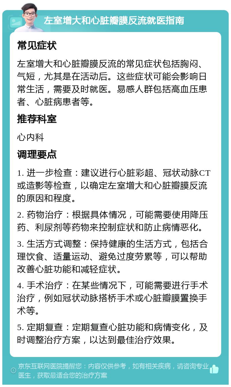 左室增大和心脏瓣膜反流就医指南 常见症状 左室增大和心脏瓣膜反流的常见症状包括胸闷、气短，尤其是在活动后。这些症状可能会影响日常生活，需要及时就医。易感人群包括高血压患者、心脏病患者等。 推荐科室 心内科 调理要点 1. 进一步检查：建议进行心脏彩超、冠状动脉CT或造影等检查，以确定左室增大和心脏瓣膜反流的原因和程度。 2. 药物治疗：根据具体情况，可能需要使用降压药、利尿剂等药物来控制症状和防止病情恶化。 3. 生活方式调整：保持健康的生活方式，包括合理饮食、适量运动、避免过度劳累等，可以帮助改善心脏功能和减轻症状。 4. 手术治疗：在某些情况下，可能需要进行手术治疗，例如冠状动脉搭桥手术或心脏瓣膜置换手术等。 5. 定期复查：定期复查心脏功能和病情变化，及时调整治疗方案，以达到最佳治疗效果。