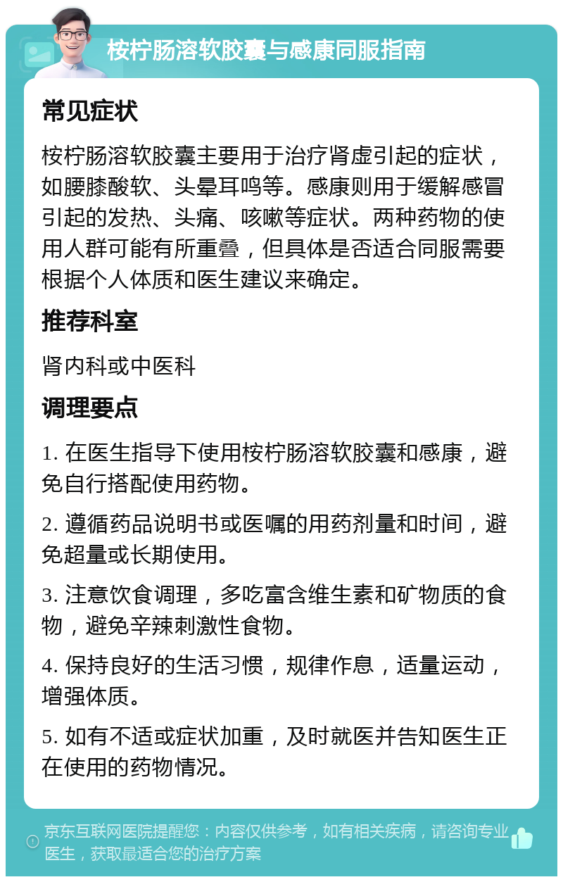 桉柠肠溶软胶囊与感康同服指南 常见症状 桉柠肠溶软胶囊主要用于治疗肾虚引起的症状，如腰膝酸软、头晕耳鸣等。感康则用于缓解感冒引起的发热、头痛、咳嗽等症状。两种药物的使用人群可能有所重叠，但具体是否适合同服需要根据个人体质和医生建议来确定。 推荐科室 肾内科或中医科 调理要点 1. 在医生指导下使用桉柠肠溶软胶囊和感康，避免自行搭配使用药物。 2. 遵循药品说明书或医嘱的用药剂量和时间，避免超量或长期使用。 3. 注意饮食调理，多吃富含维生素和矿物质的食物，避免辛辣刺激性食物。 4. 保持良好的生活习惯，规律作息，适量运动，增强体质。 5. 如有不适或症状加重，及时就医并告知医生正在使用的药物情况。