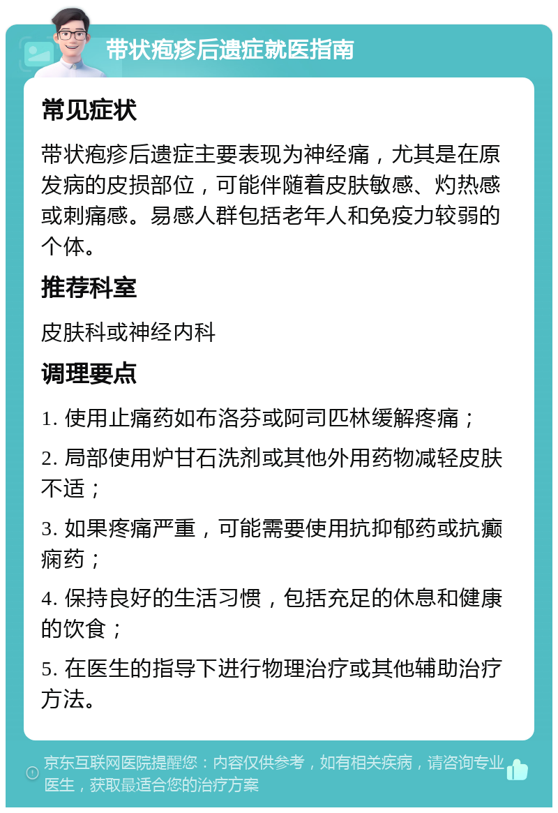 带状疱疹后遗症就医指南 常见症状 带状疱疹后遗症主要表现为神经痛，尤其是在原发病的皮损部位，可能伴随着皮肤敏感、灼热感或刺痛感。易感人群包括老年人和免疫力较弱的个体。 推荐科室 皮肤科或神经内科 调理要点 1. 使用止痛药如布洛芬或阿司匹林缓解疼痛； 2. 局部使用炉甘石洗剂或其他外用药物减轻皮肤不适； 3. 如果疼痛严重，可能需要使用抗抑郁药或抗癫痫药； 4. 保持良好的生活习惯，包括充足的休息和健康的饮食； 5. 在医生的指导下进行物理治疗或其他辅助治疗方法。