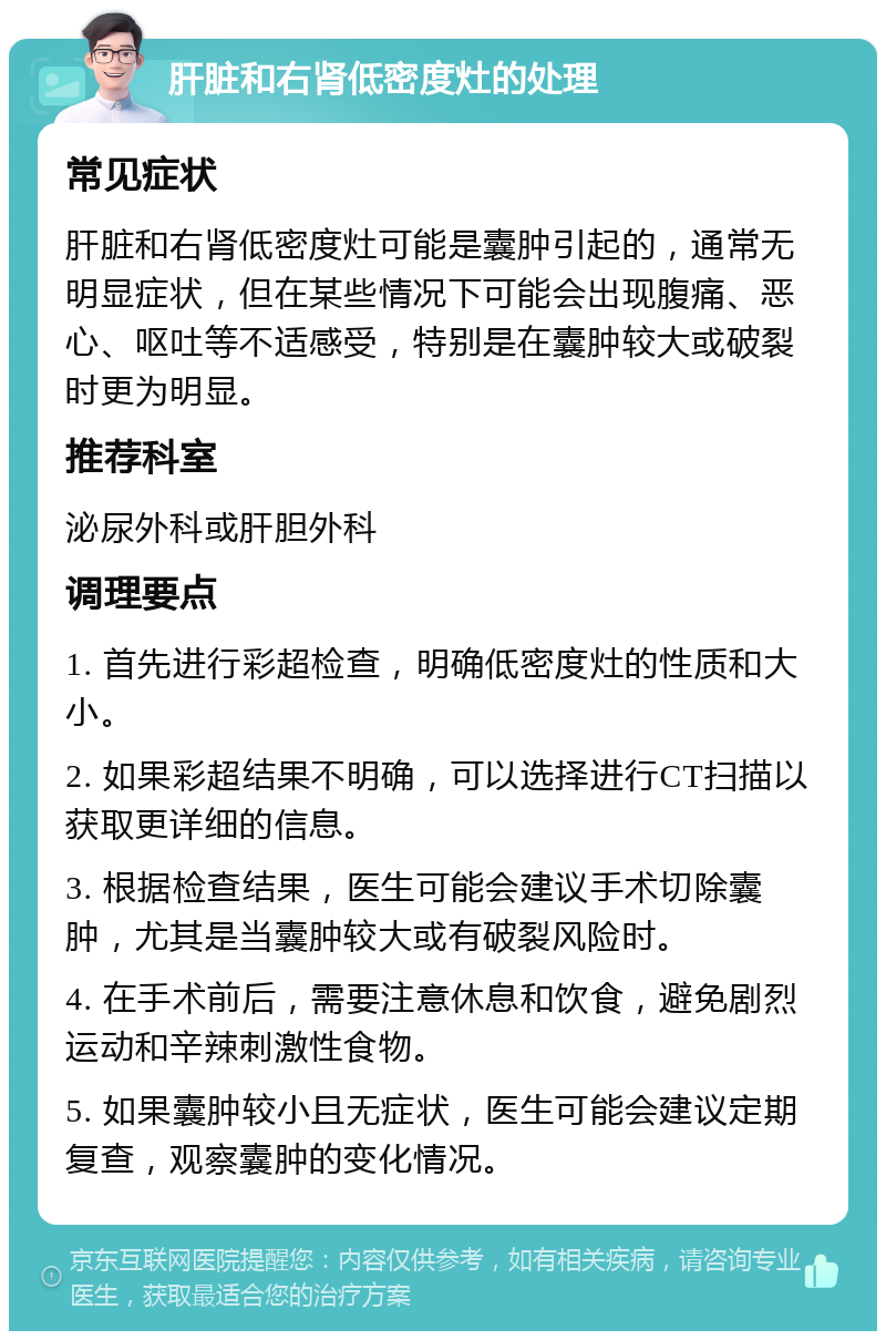 肝脏和右肾低密度灶的处理 常见症状 肝脏和右肾低密度灶可能是囊肿引起的，通常无明显症状，但在某些情况下可能会出现腹痛、恶心、呕吐等不适感受，特别是在囊肿较大或破裂时更为明显。 推荐科室 泌尿外科或肝胆外科 调理要点 1. 首先进行彩超检查，明确低密度灶的性质和大小。 2. 如果彩超结果不明确，可以选择进行CT扫描以获取更详细的信息。 3. 根据检查结果，医生可能会建议手术切除囊肿，尤其是当囊肿较大或有破裂风险时。 4. 在手术前后，需要注意休息和饮食，避免剧烈运动和辛辣刺激性食物。 5. 如果囊肿较小且无症状，医生可能会建议定期复查，观察囊肿的变化情况。