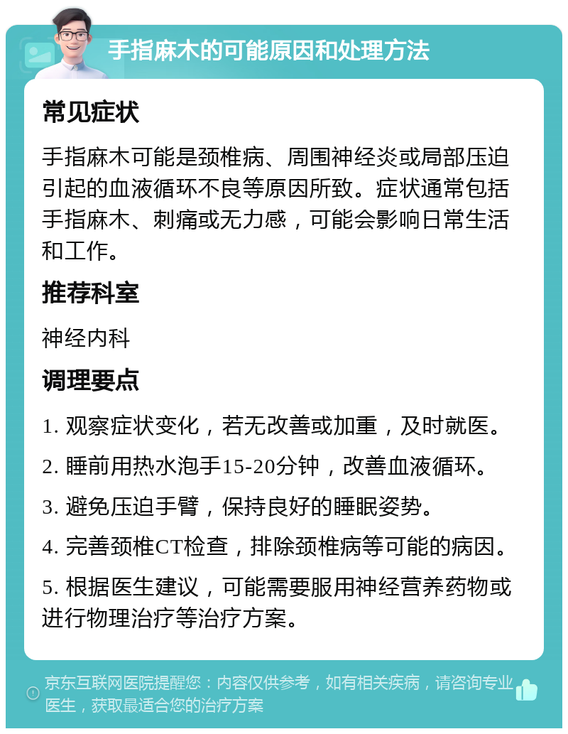 手指麻木的可能原因和处理方法 常见症状 手指麻木可能是颈椎病、周围神经炎或局部压迫引起的血液循环不良等原因所致。症状通常包括手指麻木、刺痛或无力感，可能会影响日常生活和工作。 推荐科室 神经内科 调理要点 1. 观察症状变化，若无改善或加重，及时就医。 2. 睡前用热水泡手15-20分钟，改善血液循环。 3. 避免压迫手臂，保持良好的睡眠姿势。 4. 完善颈椎CT检查，排除颈椎病等可能的病因。 5. 根据医生建议，可能需要服用神经营养药物或进行物理治疗等治疗方案。