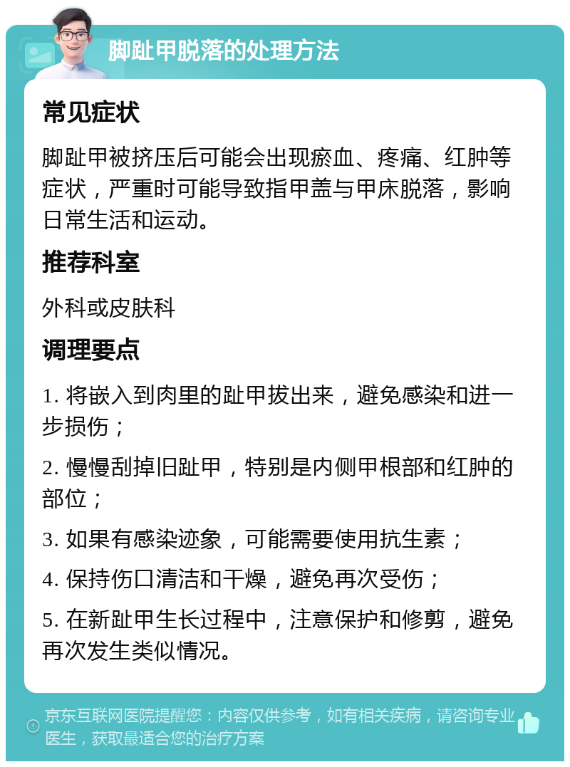 脚趾甲脱落的处理方法 常见症状 脚趾甲被挤压后可能会出现瘀血、疼痛、红肿等症状，严重时可能导致指甲盖与甲床脱落，影响日常生活和运动。 推荐科室 外科或皮肤科 调理要点 1. 将嵌入到肉里的趾甲拔出来，避免感染和进一步损伤； 2. 慢慢刮掉旧趾甲，特别是内侧甲根部和红肿的部位； 3. 如果有感染迹象，可能需要使用抗生素； 4. 保持伤口清洁和干燥，避免再次受伤； 5. 在新趾甲生长过程中，注意保护和修剪，避免再次发生类似情况。