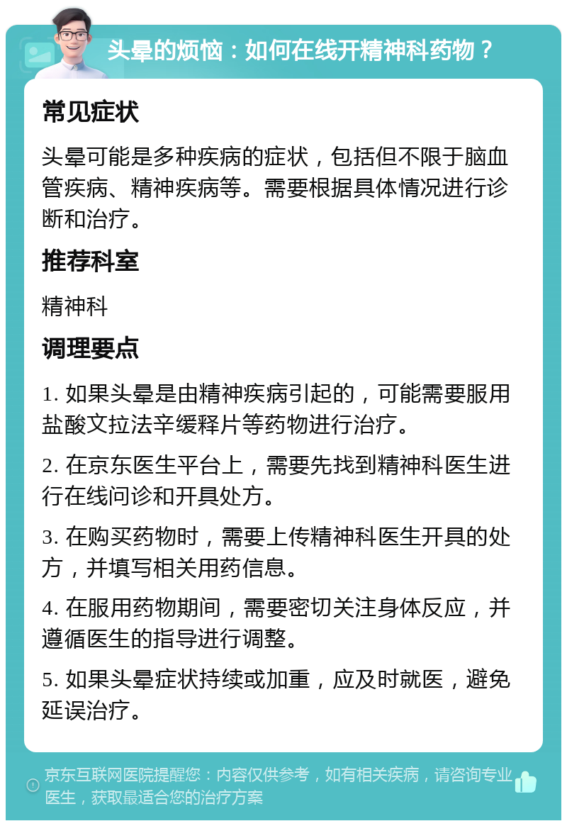 头晕的烦恼：如何在线开精神科药物？ 常见症状 头晕可能是多种疾病的症状，包括但不限于脑血管疾病、精神疾病等。需要根据具体情况进行诊断和治疗。 推荐科室 精神科 调理要点 1. 如果头晕是由精神疾病引起的，可能需要服用盐酸文拉法辛缓释片等药物进行治疗。 2. 在京东医生平台上，需要先找到精神科医生进行在线问诊和开具处方。 3. 在购买药物时，需要上传精神科医生开具的处方，并填写相关用药信息。 4. 在服用药物期间，需要密切关注身体反应，并遵循医生的指导进行调整。 5. 如果头晕症状持续或加重，应及时就医，避免延误治疗。