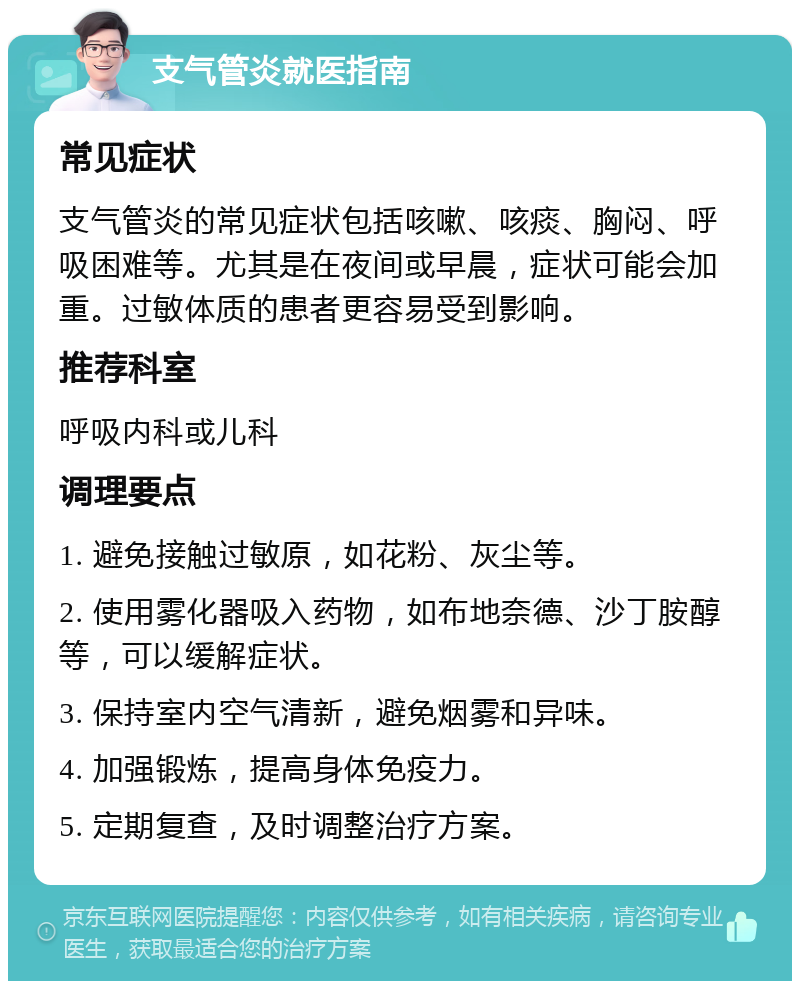 支气管炎就医指南 常见症状 支气管炎的常见症状包括咳嗽、咳痰、胸闷、呼吸困难等。尤其是在夜间或早晨，症状可能会加重。过敏体质的患者更容易受到影响。 推荐科室 呼吸内科或儿科 调理要点 1. 避免接触过敏原，如花粉、灰尘等。 2. 使用雾化器吸入药物，如布地奈德、沙丁胺醇等，可以缓解症状。 3. 保持室内空气清新，避免烟雾和异味。 4. 加强锻炼，提高身体免疫力。 5. 定期复查，及时调整治疗方案。