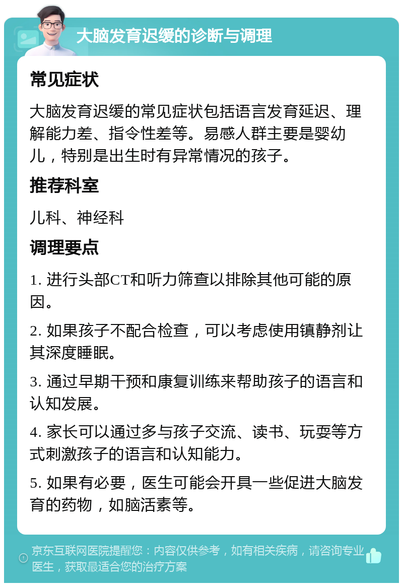 大脑发育迟缓的诊断与调理 常见症状 大脑发育迟缓的常见症状包括语言发育延迟、理解能力差、指令性差等。易感人群主要是婴幼儿，特别是出生时有异常情况的孩子。 推荐科室 儿科、神经科 调理要点 1. 进行头部CT和听力筛查以排除其他可能的原因。 2. 如果孩子不配合检查，可以考虑使用镇静剂让其深度睡眠。 3. 通过早期干预和康复训练来帮助孩子的语言和认知发展。 4. 家长可以通过多与孩子交流、读书、玩耍等方式刺激孩子的语言和认知能力。 5. 如果有必要，医生可能会开具一些促进大脑发育的药物，如脑活素等。