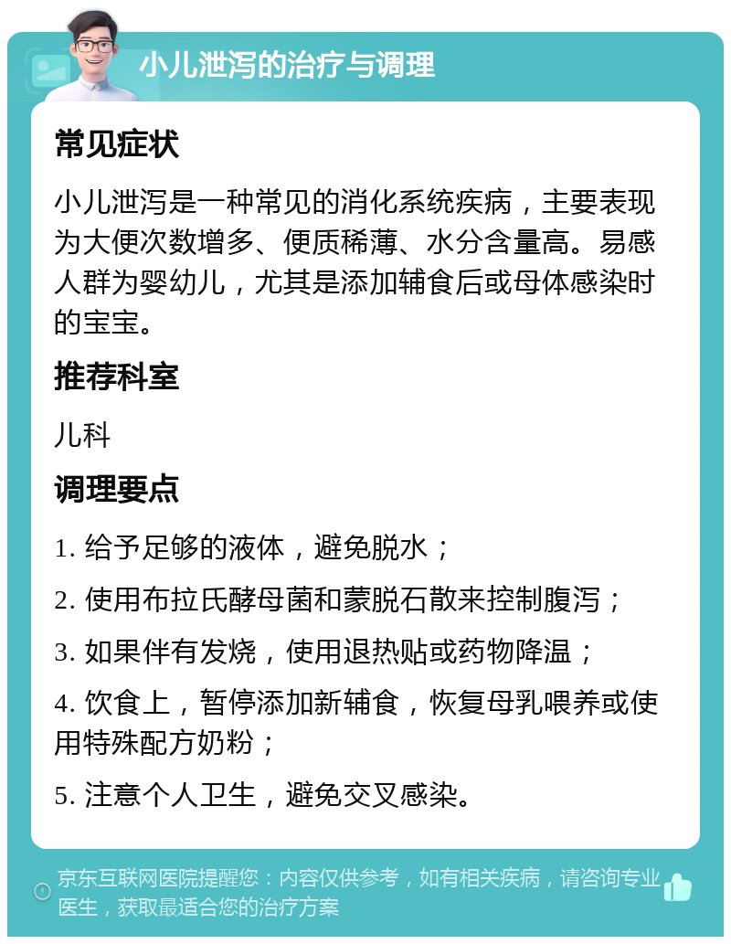 小儿泄泻的治疗与调理 常见症状 小儿泄泻是一种常见的消化系统疾病，主要表现为大便次数增多、便质稀薄、水分含量高。易感人群为婴幼儿，尤其是添加辅食后或母体感染时的宝宝。 推荐科室 儿科 调理要点 1. 给予足够的液体，避免脱水； 2. 使用布拉氏酵母菌和蒙脱石散来控制腹泻； 3. 如果伴有发烧，使用退热贴或药物降温； 4. 饮食上，暂停添加新辅食，恢复母乳喂养或使用特殊配方奶粉； 5. 注意个人卫生，避免交叉感染。