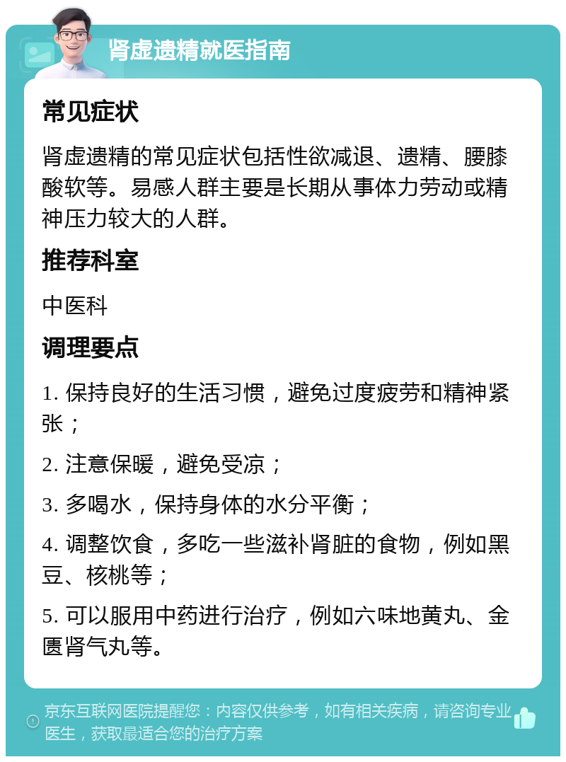 肾虚遗精就医指南 常见症状 肾虚遗精的常见症状包括性欲减退、遗精、腰膝酸软等。易感人群主要是长期从事体力劳动或精神压力较大的人群。 推荐科室 中医科 调理要点 1. 保持良好的生活习惯，避免过度疲劳和精神紧张； 2. 注意保暖，避免受凉； 3. 多喝水，保持身体的水分平衡； 4. 调整饮食，多吃一些滋补肾脏的食物，例如黑豆、核桃等； 5. 可以服用中药进行治疗，例如六味地黄丸、金匮肾气丸等。