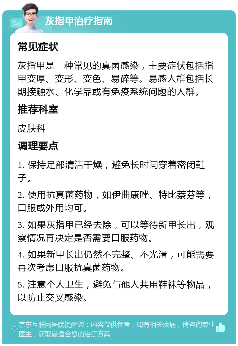 灰指甲治疗指南 常见症状 灰指甲是一种常见的真菌感染，主要症状包括指甲变厚、变形、变色、易碎等。易感人群包括长期接触水、化学品或有免疫系统问题的人群。 推荐科室 皮肤科 调理要点 1. 保持足部清洁干燥，避免长时间穿着密闭鞋子。 2. 使用抗真菌药物，如伊曲康唑、特比萘芬等，口服或外用均可。 3. 如果灰指甲已经去除，可以等待新甲长出，观察情况再决定是否需要口服药物。 4. 如果新甲长出仍然不完整、不光滑，可能需要再次考虑口服抗真菌药物。 5. 注意个人卫生，避免与他人共用鞋袜等物品，以防止交叉感染。