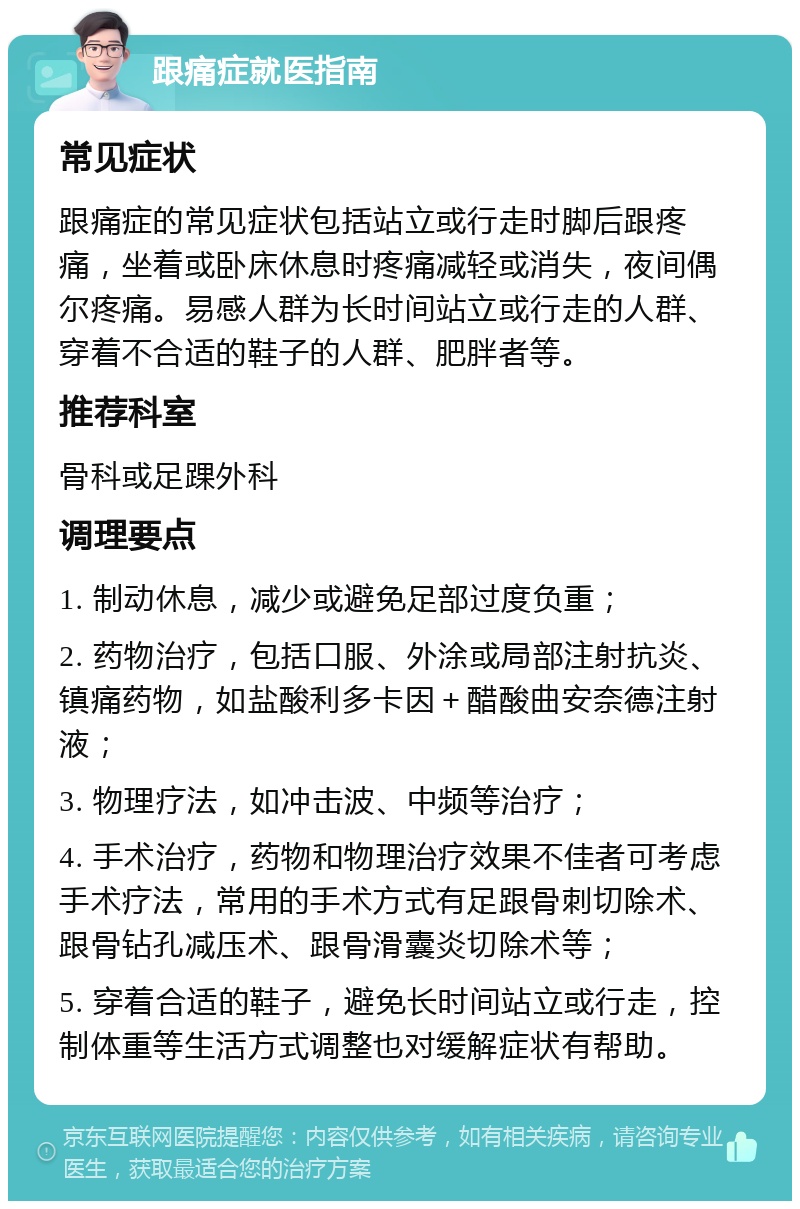 跟痛症就医指南 常见症状 跟痛症的常见症状包括站立或行走时脚后跟疼痛，坐着或卧床休息时疼痛减轻或消失，夜间偶尔疼痛。易感人群为长时间站立或行走的人群、穿着不合适的鞋子的人群、肥胖者等。 推荐科室 骨科或足踝外科 调理要点 1. 制动休息，减少或避免足部过度负重； 2. 药物治疗，包括口服、外涂或局部注射抗炎、镇痛药物，如盐酸利多卡因＋醋酸曲安奈德注射液； 3. 物理疗法，如冲击波、中频等治疗； 4. 手术治疗，药物和物理治疗效果不佳者可考虑手术疗法，常用的手术方式有足跟骨刺切除术、跟骨钻孔减压术、跟骨滑囊炎切除术等； 5. 穿着合适的鞋子，避免长时间站立或行走，控制体重等生活方式调整也对缓解症状有帮助。