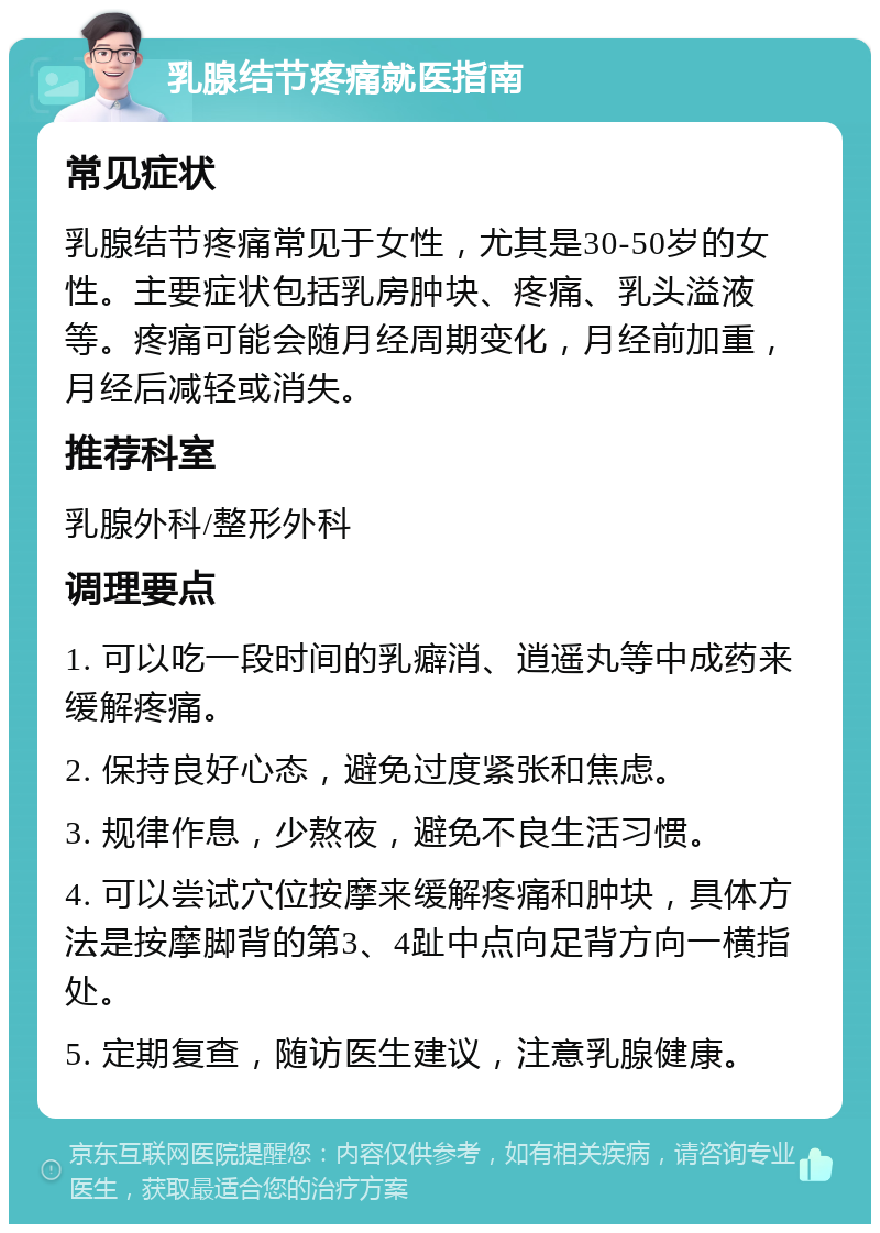 乳腺结节疼痛就医指南 常见症状 乳腺结节疼痛常见于女性，尤其是30-50岁的女性。主要症状包括乳房肿块、疼痛、乳头溢液等。疼痛可能会随月经周期变化，月经前加重，月经后减轻或消失。 推荐科室 乳腺外科/整形外科 调理要点 1. 可以吃一段时间的乳癖消、逍遥丸等中成药来缓解疼痛。 2. 保持良好心态，避免过度紧张和焦虑。 3. 规律作息，少熬夜，避免不良生活习惯。 4. 可以尝试穴位按摩来缓解疼痛和肿块，具体方法是按摩脚背的第3、4趾中点向足背方向一横指处。 5. 定期复查，随访医生建议，注意乳腺健康。