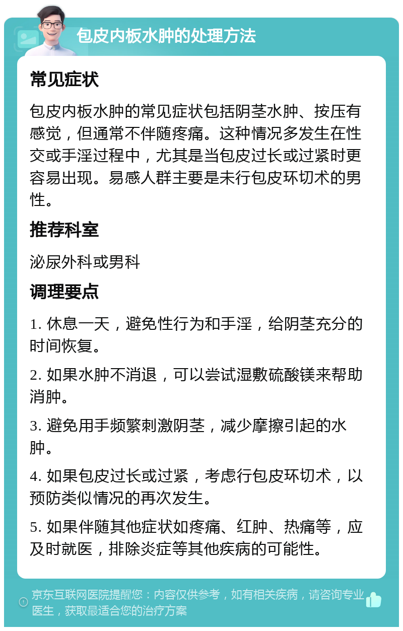 包皮内板水肿的处理方法 常见症状 包皮内板水肿的常见症状包括阴茎水肿、按压有感觉，但通常不伴随疼痛。这种情况多发生在性交或手淫过程中，尤其是当包皮过长或过紧时更容易出现。易感人群主要是未行包皮环切术的男性。 推荐科室 泌尿外科或男科 调理要点 1. 休息一天，避免性行为和手淫，给阴茎充分的时间恢复。 2. 如果水肿不消退，可以尝试湿敷硫酸镁来帮助消肿。 3. 避免用手频繁刺激阴茎，减少摩擦引起的水肿。 4. 如果包皮过长或过紧，考虑行包皮环切术，以预防类似情况的再次发生。 5. 如果伴随其他症状如疼痛、红肿、热痛等，应及时就医，排除炎症等其他疾病的可能性。