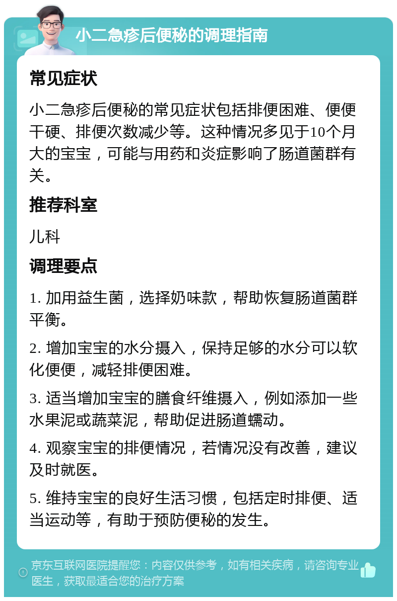 小二急疹后便秘的调理指南 常见症状 小二急疹后便秘的常见症状包括排便困难、便便干硬、排便次数减少等。这种情况多见于10个月大的宝宝，可能与用药和炎症影响了肠道菌群有关。 推荐科室 儿科 调理要点 1. 加用益生菌，选择奶味款，帮助恢复肠道菌群平衡。 2. 增加宝宝的水分摄入，保持足够的水分可以软化便便，减轻排便困难。 3. 适当增加宝宝的膳食纤维摄入，例如添加一些水果泥或蔬菜泥，帮助促进肠道蠕动。 4. 观察宝宝的排便情况，若情况没有改善，建议及时就医。 5. 维持宝宝的良好生活习惯，包括定时排便、适当运动等，有助于预防便秘的发生。