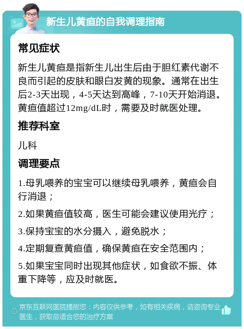 新生儿黄疸的自我调理指南 常见症状 新生儿黄疸是指新生儿出生后由于胆红素代谢不良而引起的皮肤和眼白发黄的现象。通常在出生后2-3天出现，4-5天达到高峰，7-10天开始消退。黄疸值超过12mg/dL时，需要及时就医处理。 推荐科室 儿科 调理要点 1.母乳喂养的宝宝可以继续母乳喂养，黄疸会自行消退； 2.如果黄疸值较高，医生可能会建议使用光疗； 3.保持宝宝的水分摄入，避免脱水； 4.定期复查黄疸值，确保黄疸在安全范围内； 5.如果宝宝同时出现其他症状，如食欲不振、体重下降等，应及时就医。