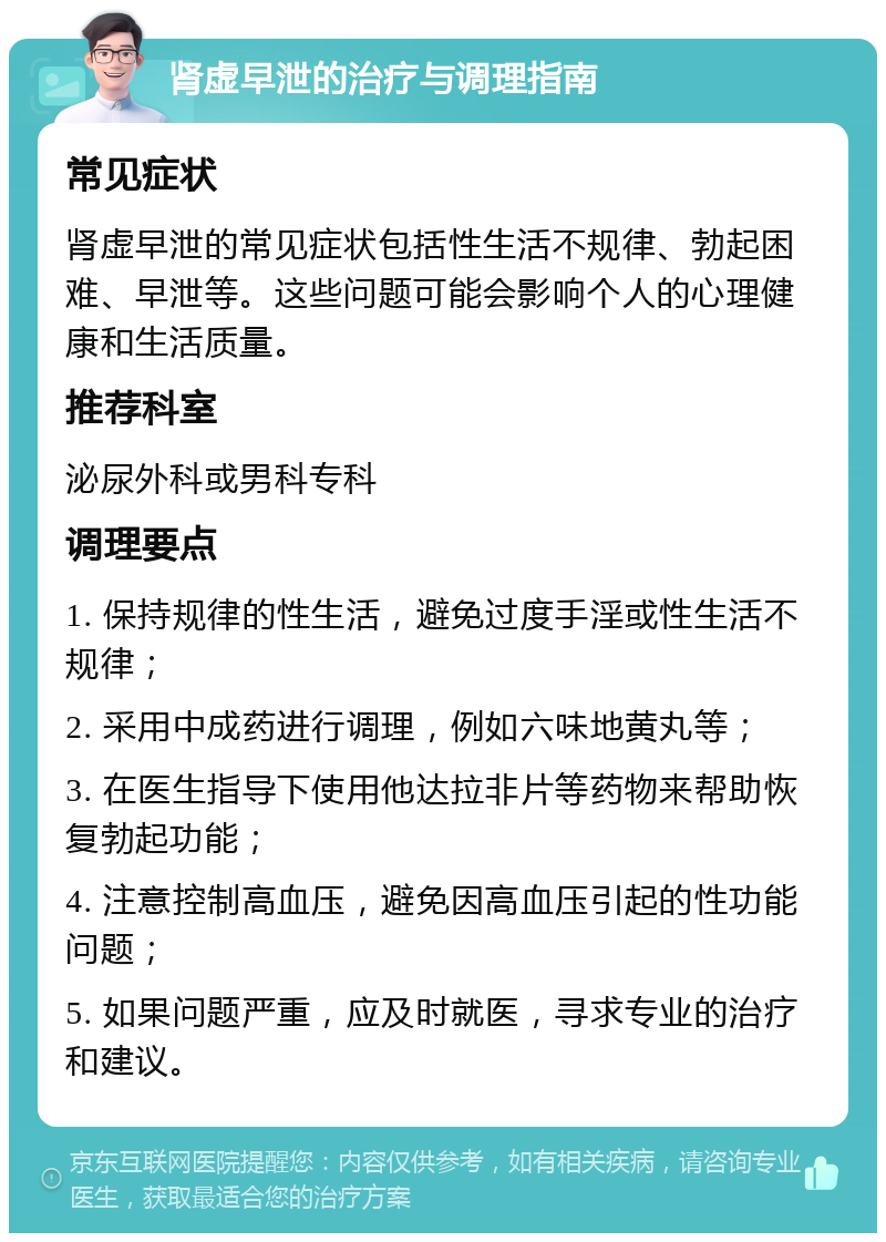 肾虚早泄的治疗与调理指南 常见症状 肾虚早泄的常见症状包括性生活不规律、勃起困难、早泄等。这些问题可能会影响个人的心理健康和生活质量。 推荐科室 泌尿外科或男科专科 调理要点 1. 保持规律的性生活，避免过度手淫或性生活不规律； 2. 采用中成药进行调理，例如六味地黄丸等； 3. 在医生指导下使用他达拉非片等药物来帮助恢复勃起功能； 4. 注意控制高血压，避免因高血压引起的性功能问题； 5. 如果问题严重，应及时就医，寻求专业的治疗和建议。