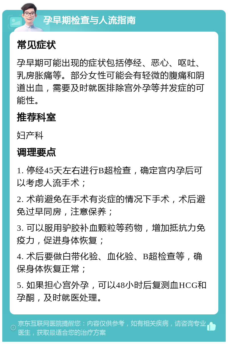 孕早期检查与人流指南 常见症状 孕早期可能出现的症状包括停经、恶心、呕吐、乳房胀痛等。部分女性可能会有轻微的腹痛和阴道出血，需要及时就医排除宫外孕等并发症的可能性。 推荐科室 妇产科 调理要点 1. 停经45天左右进行B超检查，确定宫内孕后可以考虑人流手术； 2. 术前避免在手术有炎症的情况下手术，术后避免过早同房，注意保养； 3. 可以服用驴胶补血颗粒等药物，增加抵抗力免疫力，促进身体恢复； 4. 术后要做白带化验、血化验、B超检查等，确保身体恢复正常； 5. 如果担心宫外孕，可以48小时后复测血HCG和孕酮，及时就医处理。