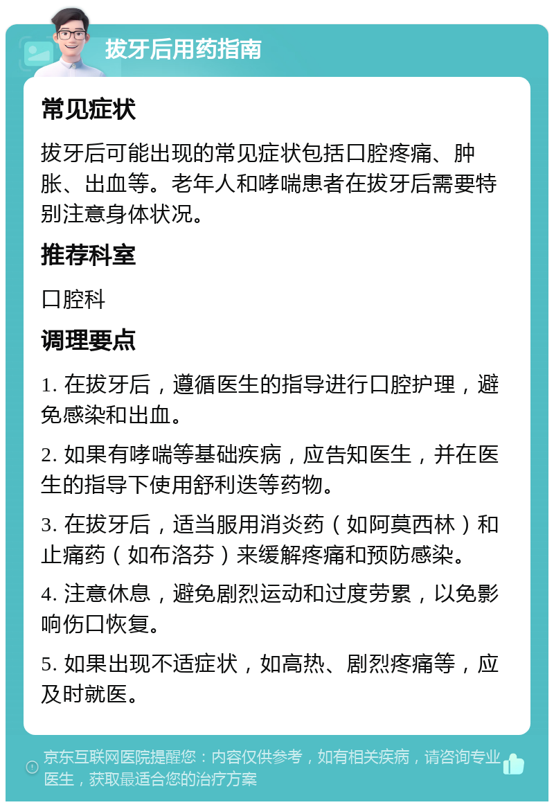 拔牙后用药指南 常见症状 拔牙后可能出现的常见症状包括口腔疼痛、肿胀、出血等。老年人和哮喘患者在拔牙后需要特别注意身体状况。 推荐科室 口腔科 调理要点 1. 在拔牙后，遵循医生的指导进行口腔护理，避免感染和出血。 2. 如果有哮喘等基础疾病，应告知医生，并在医生的指导下使用舒利迭等药物。 3. 在拔牙后，适当服用消炎药（如阿莫西林）和止痛药（如布洛芬）来缓解疼痛和预防感染。 4. 注意休息，避免剧烈运动和过度劳累，以免影响伤口恢复。 5. 如果出现不适症状，如高热、剧烈疼痛等，应及时就医。