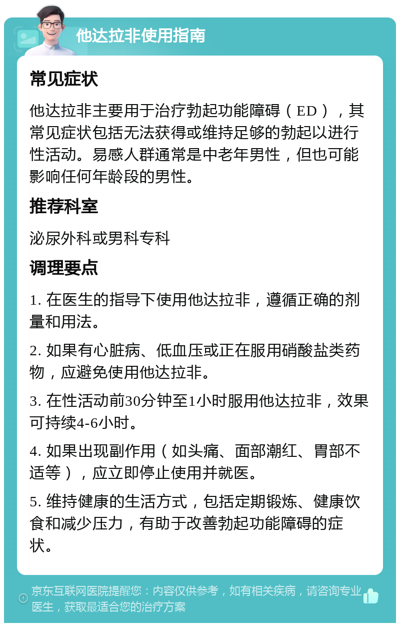 他达拉非使用指南 常见症状 他达拉非主要用于治疗勃起功能障碍（ED），其常见症状包括无法获得或维持足够的勃起以进行性活动。易感人群通常是中老年男性，但也可能影响任何年龄段的男性。 推荐科室 泌尿外科或男科专科 调理要点 1. 在医生的指导下使用他达拉非，遵循正确的剂量和用法。 2. 如果有心脏病、低血压或正在服用硝酸盐类药物，应避免使用他达拉非。 3. 在性活动前30分钟至1小时服用他达拉非，效果可持续4-6小时。 4. 如果出现副作用（如头痛、面部潮红、胃部不适等），应立即停止使用并就医。 5. 维持健康的生活方式，包括定期锻炼、健康饮食和减少压力，有助于改善勃起功能障碍的症状。