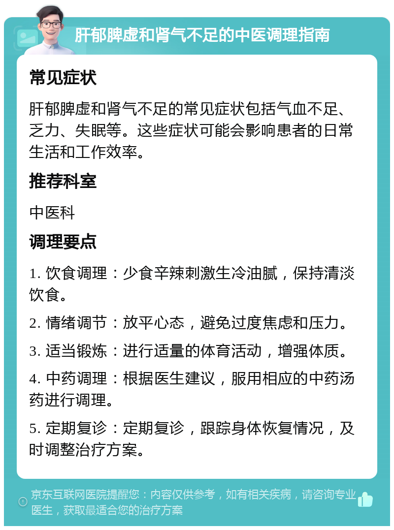 肝郁脾虚和肾气不足的中医调理指南 常见症状 肝郁脾虚和肾气不足的常见症状包括气血不足、乏力、失眠等。这些症状可能会影响患者的日常生活和工作效率。 推荐科室 中医科 调理要点 1. 饮食调理：少食辛辣刺激生冷油腻，保持清淡饮食。 2. 情绪调节：放平心态，避免过度焦虑和压力。 3. 适当锻炼：进行适量的体育活动，增强体质。 4. 中药调理：根据医生建议，服用相应的中药汤药进行调理。 5. 定期复诊：定期复诊，跟踪身体恢复情况，及时调整治疗方案。