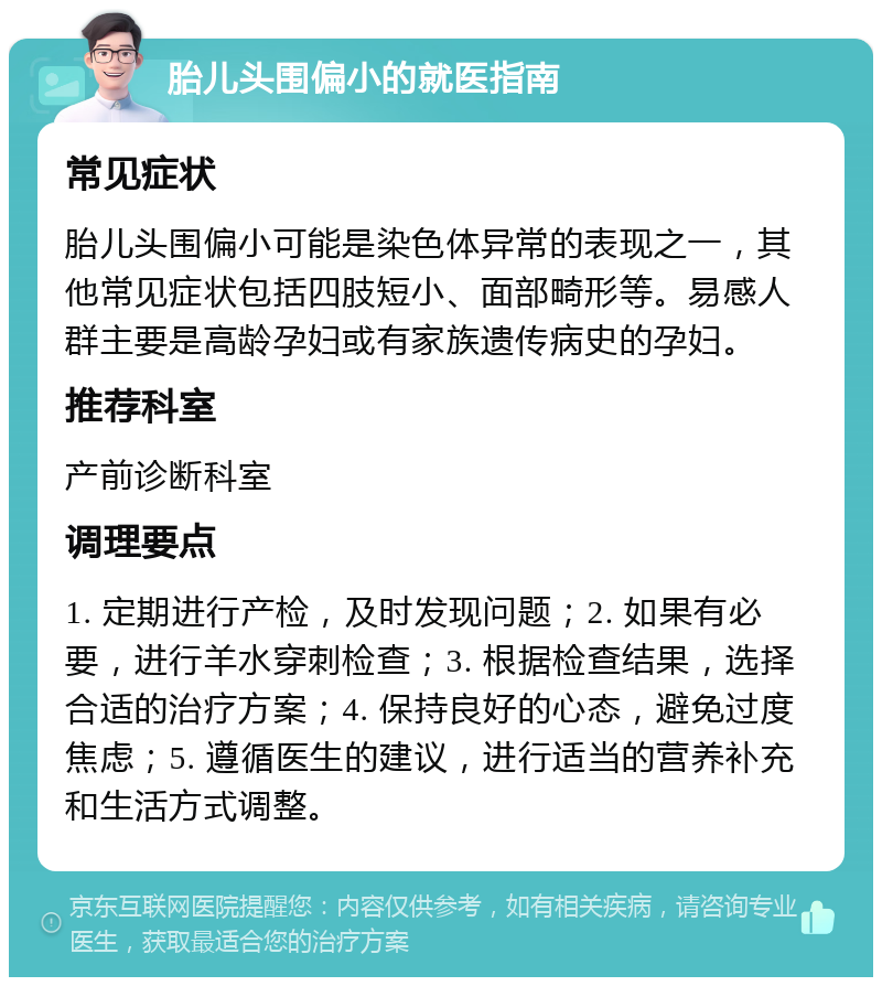 胎儿头围偏小的就医指南 常见症状 胎儿头围偏小可能是染色体异常的表现之一，其他常见症状包括四肢短小、面部畸形等。易感人群主要是高龄孕妇或有家族遗传病史的孕妇。 推荐科室 产前诊断科室 调理要点 1. 定期进行产检，及时发现问题；2. 如果有必要，进行羊水穿刺检查；3. 根据检查结果，选择合适的治疗方案；4. 保持良好的心态，避免过度焦虑；5. 遵循医生的建议，进行适当的营养补充和生活方式调整。