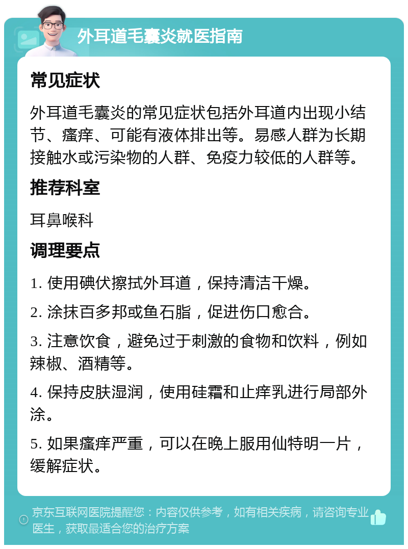 外耳道毛囊炎就医指南 常见症状 外耳道毛囊炎的常见症状包括外耳道内出现小结节、瘙痒、可能有液体排出等。易感人群为长期接触水或污染物的人群、免疫力较低的人群等。 推荐科室 耳鼻喉科 调理要点 1. 使用碘伏擦拭外耳道，保持清洁干燥。 2. 涂抹百多邦或鱼石脂，促进伤口愈合。 3. 注意饮食，避免过于刺激的食物和饮料，例如辣椒、酒精等。 4. 保持皮肤湿润，使用硅霜和止痒乳进行局部外涂。 5. 如果瘙痒严重，可以在晚上服用仙特明一片，缓解症状。