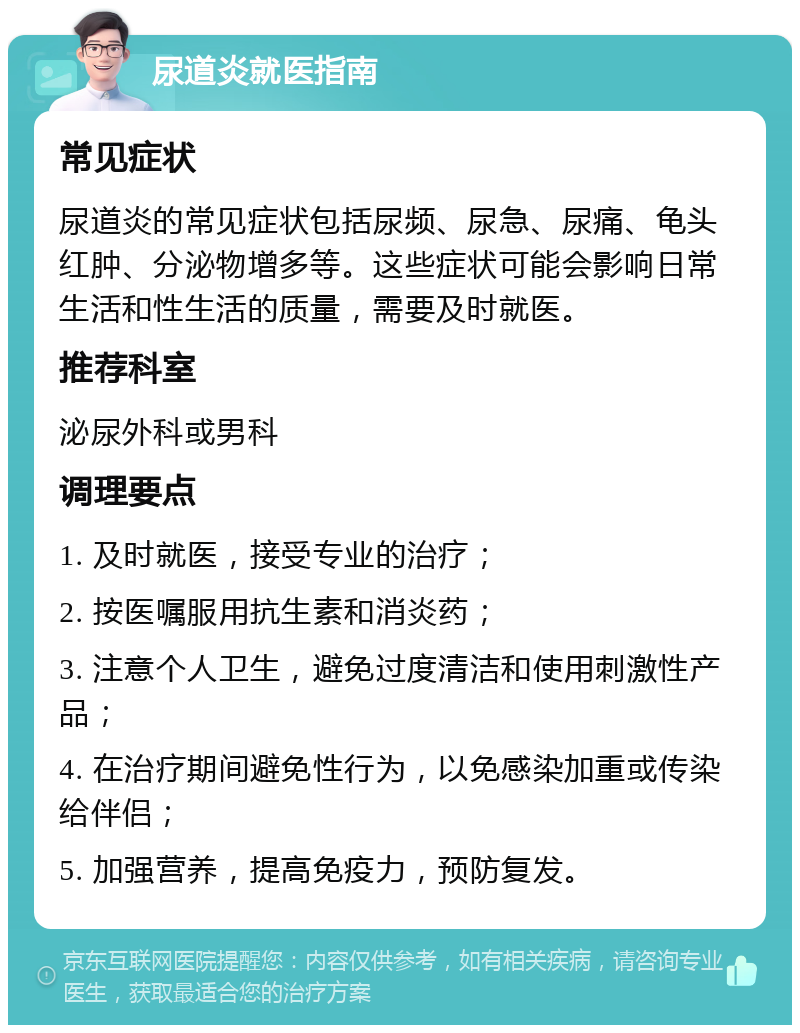 尿道炎就医指南 常见症状 尿道炎的常见症状包括尿频、尿急、尿痛、龟头红肿、分泌物增多等。这些症状可能会影响日常生活和性生活的质量，需要及时就医。 推荐科室 泌尿外科或男科 调理要点 1. 及时就医，接受专业的治疗； 2. 按医嘱服用抗生素和消炎药； 3. 注意个人卫生，避免过度清洁和使用刺激性产品； 4. 在治疗期间避免性行为，以免感染加重或传染给伴侣； 5. 加强营养，提高免疫力，预防复发。