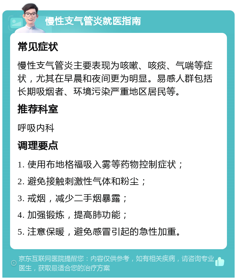 慢性支气管炎就医指南 常见症状 慢性支气管炎主要表现为咳嗽、咳痰、气喘等症状，尤其在早晨和夜间更为明显。易感人群包括长期吸烟者、环境污染严重地区居民等。 推荐科室 呼吸内科 调理要点 1. 使用布地格福吸入雾等药物控制症状； 2. 避免接触刺激性气体和粉尘； 3. 戒烟，减少二手烟暴露； 4. 加强锻炼，提高肺功能； 5. 注意保暖，避免感冒引起的急性加重。