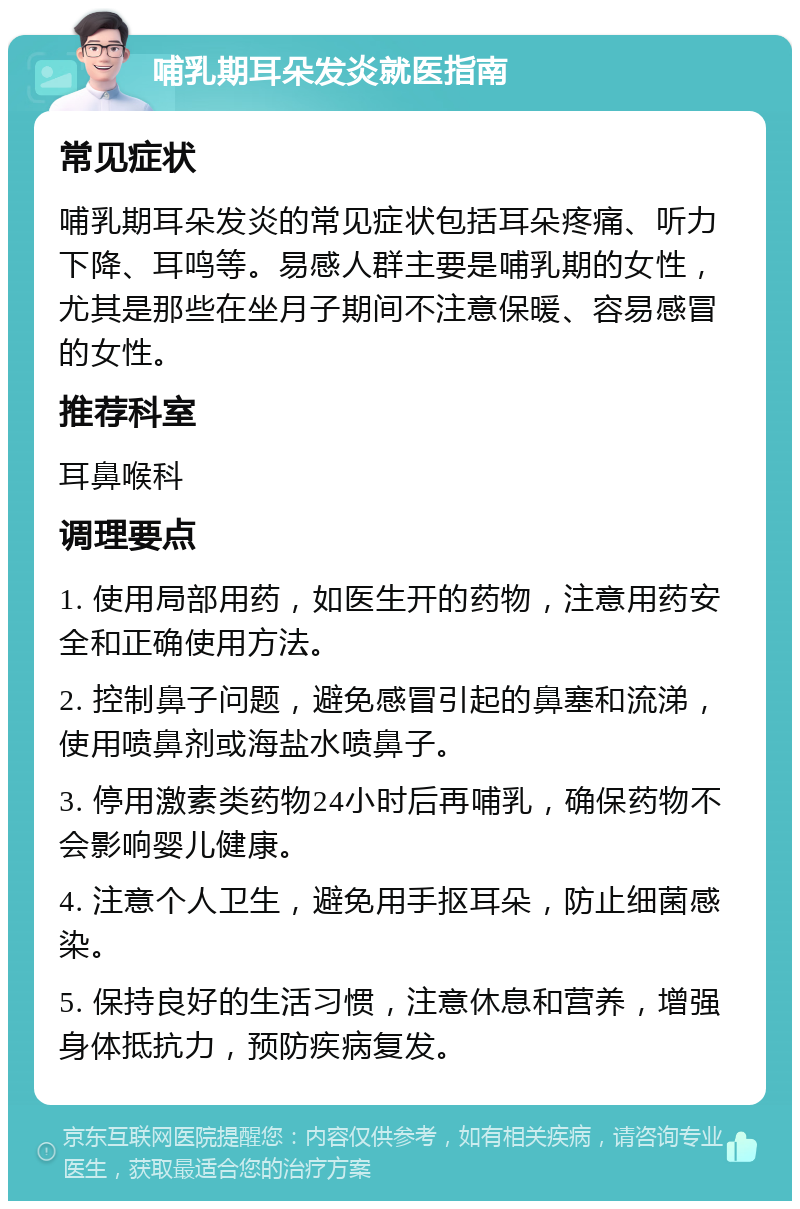 哺乳期耳朵发炎就医指南 常见症状 哺乳期耳朵发炎的常见症状包括耳朵疼痛、听力下降、耳鸣等。易感人群主要是哺乳期的女性，尤其是那些在坐月子期间不注意保暖、容易感冒的女性。 推荐科室 耳鼻喉科 调理要点 1. 使用局部用药，如医生开的药物，注意用药安全和正确使用方法。 2. 控制鼻子问题，避免感冒引起的鼻塞和流涕，使用喷鼻剂或海盐水喷鼻子。 3. 停用激素类药物24小时后再哺乳，确保药物不会影响婴儿健康。 4. 注意个人卫生，避免用手抠耳朵，防止细菌感染。 5. 保持良好的生活习惯，注意休息和营养，增强身体抵抗力，预防疾病复发。