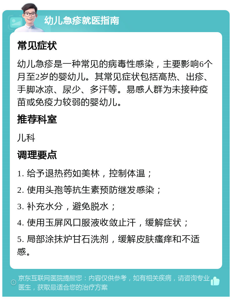 幼儿急疹就医指南 常见症状 幼儿急疹是一种常见的病毒性感染，主要影响6个月至2岁的婴幼儿。其常见症状包括高热、出疹、手脚冰凉、尿少、多汗等。易感人群为未接种疫苗或免疫力较弱的婴幼儿。 推荐科室 儿科 调理要点 1. 给予退热药如美林，控制体温； 2. 使用头孢等抗生素预防继发感染； 3. 补充水分，避免脱水； 4. 使用玉屏风口服液收敛止汗，缓解症状； 5. 局部涂抹炉甘石洗剂，缓解皮肤瘙痒和不适感。