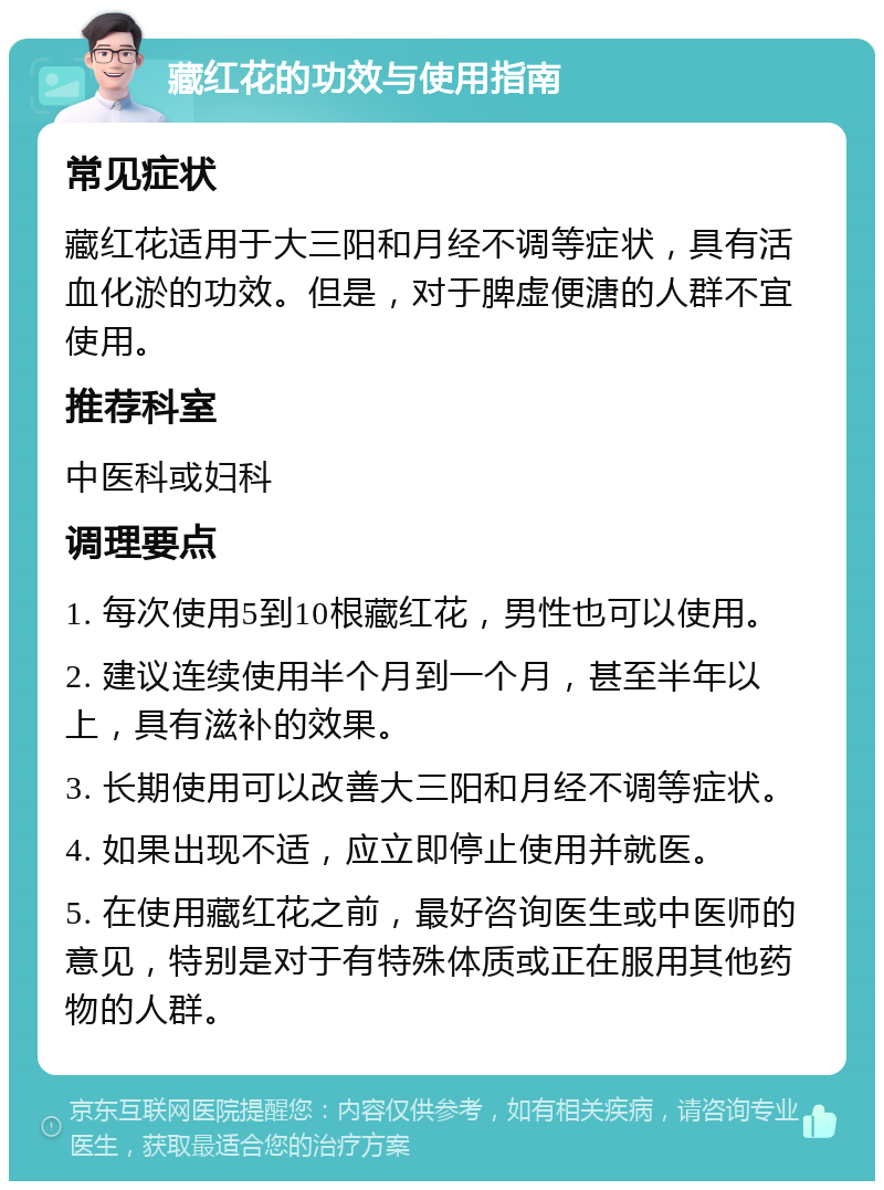 藏红花的功效与使用指南 常见症状 藏红花适用于大三阳和月经不调等症状，具有活血化淤的功效。但是，对于脾虚便溏的人群不宜使用。 推荐科室 中医科或妇科 调理要点 1. 每次使用5到10根藏红花，男性也可以使用。 2. 建议连续使用半个月到一个月，甚至半年以上，具有滋补的效果。 3. 长期使用可以改善大三阳和月经不调等症状。 4. 如果出现不适，应立即停止使用并就医。 5. 在使用藏红花之前，最好咨询医生或中医师的意见，特别是对于有特殊体质或正在服用其他药物的人群。