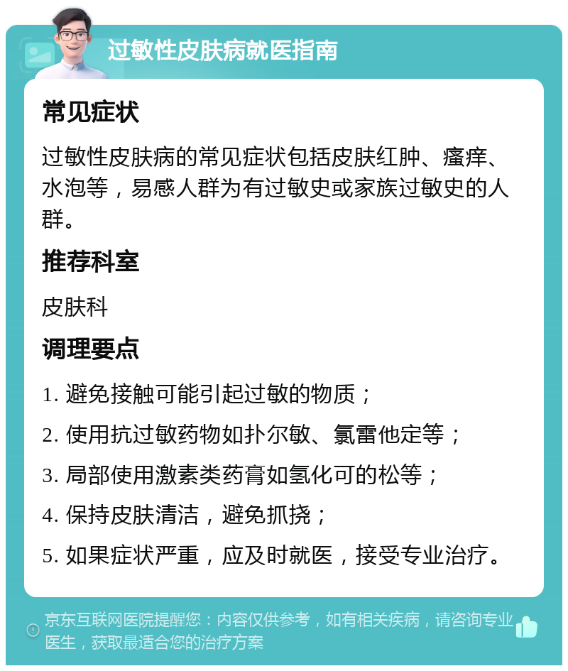 过敏性皮肤病就医指南 常见症状 过敏性皮肤病的常见症状包括皮肤红肿、瘙痒、水泡等，易感人群为有过敏史或家族过敏史的人群。 推荐科室 皮肤科 调理要点 1. 避免接触可能引起过敏的物质； 2. 使用抗过敏药物如扑尔敏、氯雷他定等； 3. 局部使用激素类药膏如氢化可的松等； 4. 保持皮肤清洁，避免抓挠； 5. 如果症状严重，应及时就医，接受专业治疗。