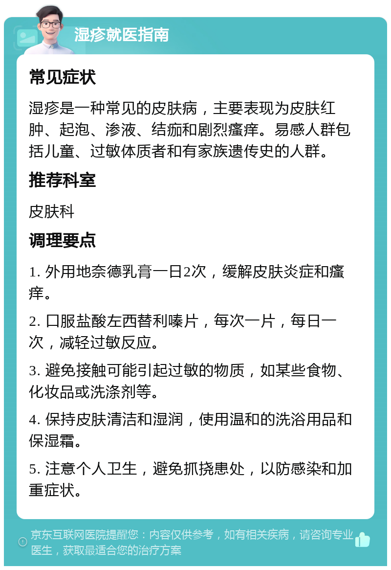 湿疹就医指南 常见症状 湿疹是一种常见的皮肤病，主要表现为皮肤红肿、起泡、渗液、结痂和剧烈瘙痒。易感人群包括儿童、过敏体质者和有家族遗传史的人群。 推荐科室 皮肤科 调理要点 1. 外用地奈德乳膏一日2次，缓解皮肤炎症和瘙痒。 2. 口服盐酸左西替利嗪片，每次一片，每日一次，减轻过敏反应。 3. 避免接触可能引起过敏的物质，如某些食物、化妆品或洗涤剂等。 4. 保持皮肤清洁和湿润，使用温和的洗浴用品和保湿霜。 5. 注意个人卫生，避免抓挠患处，以防感染和加重症状。