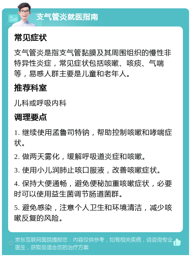 支气管炎就医指南 常见症状 支气管炎是指支气管黏膜及其周围组织的慢性非特异性炎症，常见症状包括咳嗽、咳痰、气喘等，易感人群主要是儿童和老年人。 推荐科室 儿科或呼吸内科 调理要点 1. 继续使用孟鲁司特钠，帮助控制咳嗽和哮喘症状。 2. 做两天雾化，缓解呼吸道炎症和咳嗽。 3. 使用小儿润肺止咳口服液，改善咳嗽症状。 4. 保持大便通畅，避免便秘加重咳嗽症状，必要时可以使用益生菌调节肠道菌群。 5. 避免感染，注意个人卫生和环境清洁，减少咳嗽反复的风险。