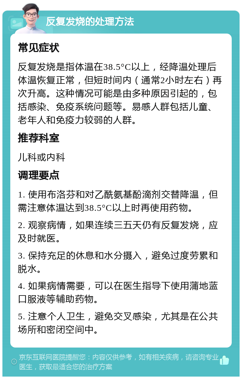 反复发烧的处理方法 常见症状 反复发烧是指体温在38.5°C以上，经降温处理后体温恢复正常，但短时间内（通常2小时左右）再次升高。这种情况可能是由多种原因引起的，包括感染、免疫系统问题等。易感人群包括儿童、老年人和免疫力较弱的人群。 推荐科室 儿科或内科 调理要点 1. 使用布洛芬和对乙酰氨基酚滴剂交替降温，但需注意体温达到38.5°C以上时再使用药物。 2. 观察病情，如果连续三五天仍有反复发烧，应及时就医。 3. 保持充足的休息和水分摄入，避免过度劳累和脱水。 4. 如果病情需要，可以在医生指导下使用蒲地蓝口服液等辅助药物。 5. 注意个人卫生，避免交叉感染，尤其是在公共场所和密闭空间中。