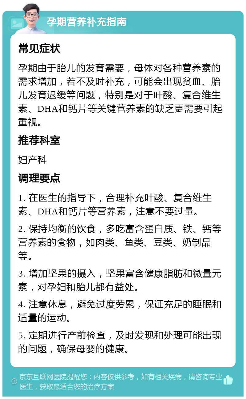 孕期营养补充指南 常见症状 孕期由于胎儿的发育需要，母体对各种营养素的需求增加，若不及时补充，可能会出现贫血、胎儿发育迟缓等问题，特别是对于叶酸、复合维生素、DHA和钙片等关键营养素的缺乏更需要引起重视。 推荐科室 妇产科 调理要点 1. 在医生的指导下，合理补充叶酸、复合维生素、DHA和钙片等营养素，注意不要过量。 2. 保持均衡的饮食，多吃富含蛋白质、铁、钙等营养素的食物，如肉类、鱼类、豆类、奶制品等。 3. 增加坚果的摄入，坚果富含健康脂肪和微量元素，对孕妇和胎儿都有益处。 4. 注意休息，避免过度劳累，保证充足的睡眠和适量的运动。 5. 定期进行产前检查，及时发现和处理可能出现的问题，确保母婴的健康。