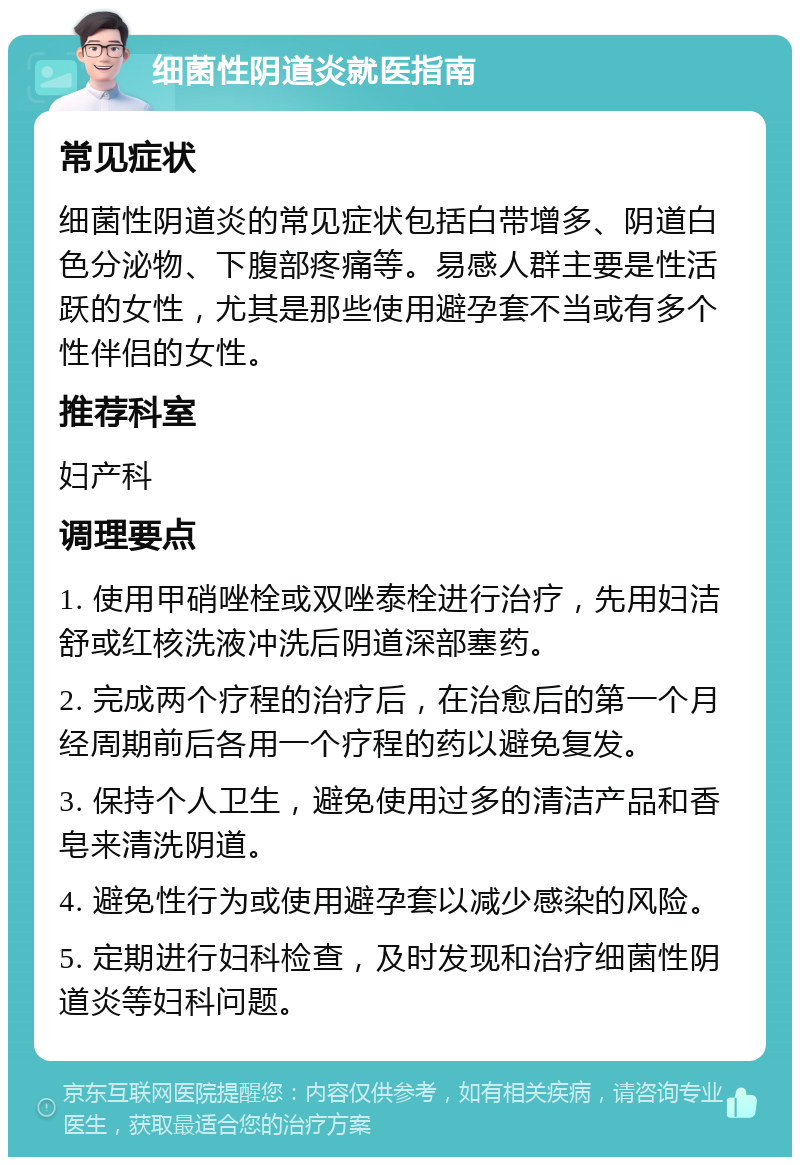 细菌性阴道炎就医指南 常见症状 细菌性阴道炎的常见症状包括白带增多、阴道白色分泌物、下腹部疼痛等。易感人群主要是性活跃的女性，尤其是那些使用避孕套不当或有多个性伴侣的女性。 推荐科室 妇产科 调理要点 1. 使用甲硝唑栓或双唑泰栓进行治疗，先用妇洁舒或红核洗液冲洗后阴道深部塞药。 2. 完成两个疗程的治疗后，在治愈后的第一个月经周期前后各用一个疗程的药以避免复发。 3. 保持个人卫生，避免使用过多的清洁产品和香皂来清洗阴道。 4. 避免性行为或使用避孕套以减少感染的风险。 5. 定期进行妇科检查，及时发现和治疗细菌性阴道炎等妇科问题。